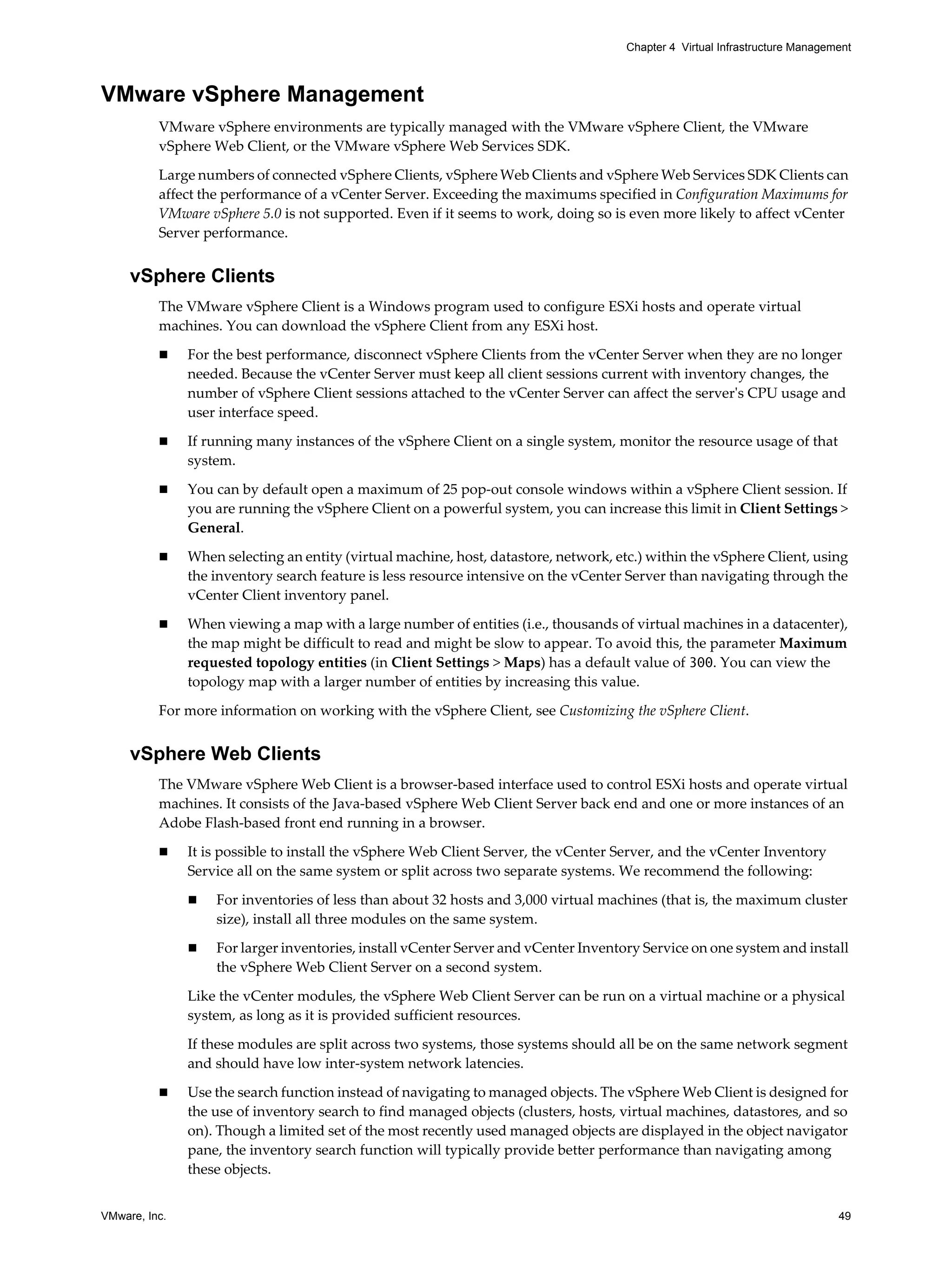 VMware, Inc. 49
Chapter 4 Virtual Infrastructure Management
VMware vSphere Management
VMware vSphere environments are typically managed with the VMware vSphere Client, the VMware
vSphere Web Client, or the VMware vSphere Web Services SDK.
Large numbers of connected vSphere Clients, vSphere Web Clients and vSphere Web Services SDK Clients can
affect the performance of a vCenter Server. Exceeding the maximums specified in Configuration Maximums for
VMware vSphere 5.0 is not supported. Even if it seems to work, doing so is even more likely to affect vCenter
Server performance.
vSphere Clients
The VMware vSphere Client is a Windows program used to configure ESXi hosts and operate virtual
machines. You can download the vSphere Client from any ESXi host.
For the best performance, disconnect vSphere Clients from the vCenter Server when they are no longer
needed. Because the vCenter Server must keep all client sessions current with inventory changes, the
number of vSphere Client sessions attached to the vCenter Server can affect the server's CPU usage and
user interface speed.
If running many instances of the vSphere Client on a single system, monitor the resource usage of that
system.
You can by default open a maximum of 25 pop-out console windows within a vSphere Client session. If
you are running the vSphere Client on a powerful system, you can increase this limit in Client Settings >
General.
When selecting an entity (virtual machine, host, datastore, network, etc.) within the vSphere Client, using
the inventory search feature is less resource intensive on the vCenter Server than navigating through the
vCenter Client inventory panel.
When viewing a map with a large number of entities (i.e., thousands of virtual machines in a datacenter),
the map might be difficult to read and might be slow to appear. To avoid this, the parameter Maximum
requested topology entities (in Client Settings > Maps) has a default value of 300. You can view the
topology map with a larger number of entities by increasing this value.
For more information on working with the vSphere Client, see Customizing the vSphere Client.
vSphere Web Clients
The VMware vSphere Web Client is a browser-based interface used to control ESXi hosts and operate virtual
machines. It consists of the Java-based vSphere Web Client Server back end and one or more instances of an
Adobe Flash-based front end running in a browser.
It is possible to install the vSphere Web Client Server, the vCenter Server, and the vCenter Inventory
Service all on the same system or split across two separate systems. We recommend the following:
For inventories of less than about 32 hosts and 3,000 virtual machines (that is, the maximum cluster
size), install all three modules on the same system.
For larger inventories, install vCenter Server and vCenter Inventory Service on one system and install
the vSphere Web Client Server on a second system.
Like the vCenter modules, the vSphere Web Client Server can be run on a virtual machine or a physical
system, as long as it is provided sufficient resources.
If these modules are split across two systems, those systems should all be on the same network segment
and should have low inter-system network latencies.
Use the search function instead of navigating to managed objects. The vSphere Web Client is designed for
the use of inventory search to find managed objects (clusters, hosts, virtual machines, datastores, and so
on). Though a limited set of the most recently used managed objects are displayed in the object navigator
pane, the inventory search function will typically provide better performance than navigating among
these objects.
 
