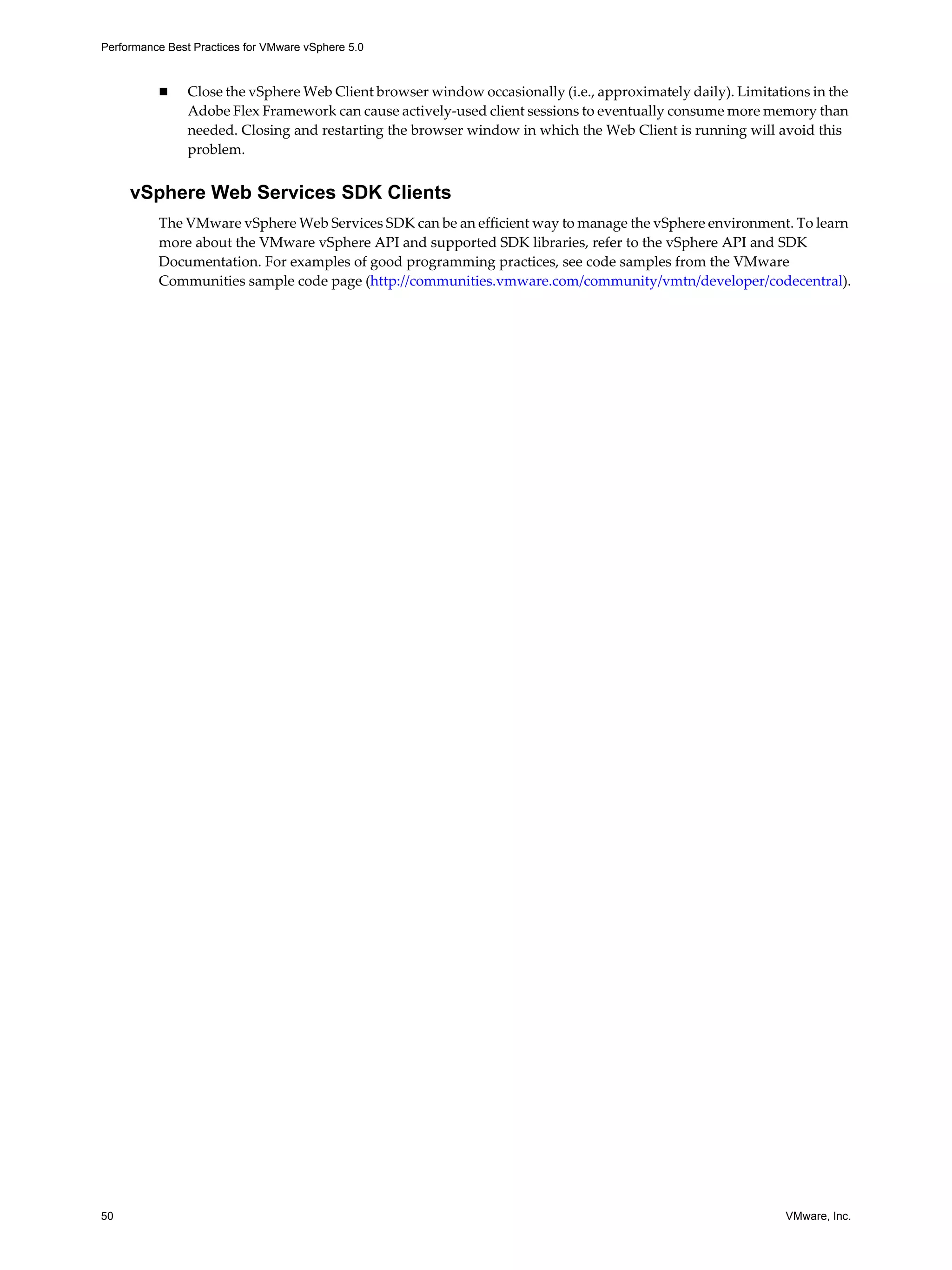 Performance Best Practices for VMware vSphere 5.0
50 VMware, Inc.
Close the vSphere Web Client browser window occasionally (i.e., approximately daily). Limitations in the
Adobe Flex Framework can cause actively-used client sessions to eventually consume more memory than
needed. Closing and restarting the browser window in which the Web Client is running will avoid this
problem.
vSphere Web Services SDK Clients
The VMware vSphere Web Services SDK can be an efficient way to manage the vSphere environment. To learn
more about the VMware vSphere API and supported SDK libraries, refer to the vSphere API and SDK
Documentation. For examples of good programming practices, see code samples from the VMware
Communities sample code page (http://communities.vmware.com/community/vmtn/developer/codecentral).
 