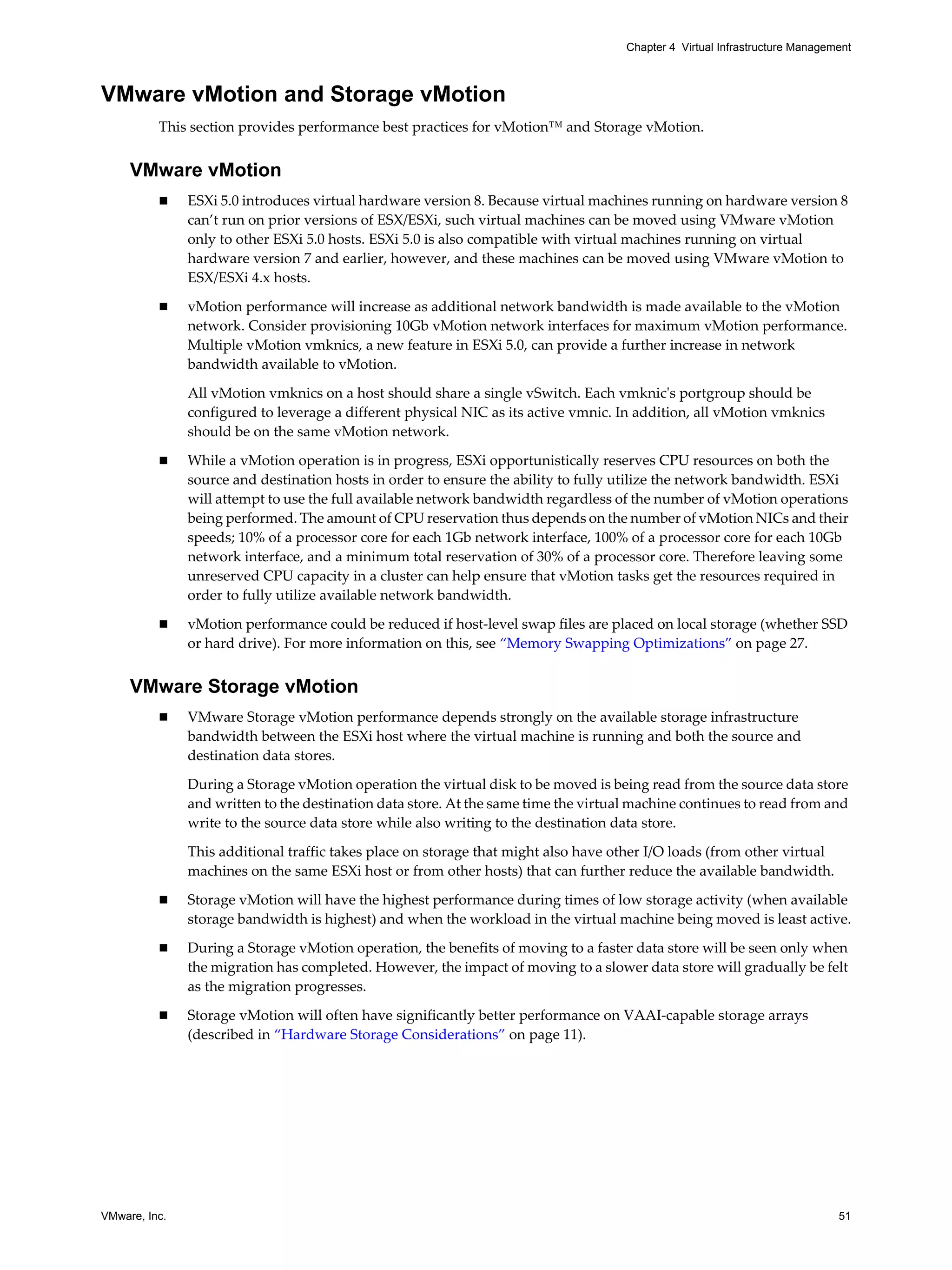 VMware, Inc. 51
Chapter 4 Virtual Infrastructure Management
VMware vMotion and Storage vMotion
This section provides performance best practices for vMotion™ and Storage vMotion.
VMware vMotion
ESXi 5.0 introduces virtual hardware version 8. Because virtual machines running on hardware version 8
can’t run on prior versions of ESX/ESXi, such virtual machines can be moved using VMware vMotion
only to other ESXi 5.0 hosts. ESXi 5.0 is also compatible with virtual machines running on virtual
hardware version 7 and earlier, however, and these machines can be moved using VMware vMotion to
ESX/ESXi 4.x hosts.
vMotion performance will increase as additional network bandwidth is made available to the vMotion
network. Consider provisioning 10Gb vMotion network interfaces for maximum vMotion performance.
Multiple vMotion vmknics, a new feature in ESXi 5.0, can provide a further increase in network
bandwidth available to vMotion.
All vMotion vmknics on a host should share a single vSwitch. Each vmknic's portgroup should be
configured to leverage a different physical NIC as its active vmnic. In addition, all vMotion vmknics
should be on the same vMotion network.
While a vMotion operation is in progress, ESXi opportunistically reserves CPU resources on both the
source and destination hosts in order to ensure the ability to fully utilize the network bandwidth. ESXi
will attempt to use the full available network bandwidth regardless of the number of vMotion operations
being performed. The amount of CPU reservation thus depends on the number of vMotion NICs and their
speeds; 10% of a processor core for each 1Gb network interface, 100% of a processor core for each 10Gb
network interface, and a minimum total reservation of 30% of a processor core. Therefore leaving some
unreserved CPU capacity in a cluster can help ensure that vMotion tasks get the resources required in
order to fully utilize available network bandwidth.
vMotion performance could be reduced if host-level swap files are placed on local storage (whether SSD
or hard drive). For more information on this, see “Memory Swapping Optimizations” on page 27.
VMware Storage vMotion
VMware Storage vMotion performance depends strongly on the available storage infrastructure
bandwidth between the ESXi host where the virtual machine is running and both the source and
destination data stores.
During a Storage vMotion operation the virtual disk to be moved is being read from the source data store
and written to the destination data store. At the same time the virtual machine continues to read from and
write to the source data store while also writing to the destination data store.
This additional traffic takes place on storage that might also have other I/O loads (from other virtual
machines on the same ESXi host or from other hosts) that can further reduce the available bandwidth.
Storage vMotion will have the highest performance during times of low storage activity (when available
storage bandwidth is highest) and when the workload in the virtual machine being moved is least active.
During a Storage vMotion operation, the benefits of moving to a faster data store will be seen only when
the migration has completed. However, the impact of moving to a slower data store will gradually be felt
as the migration progresses.
Storage vMotion will often have significantly better performance on VAAI-capable storage arrays
(described in “Hardware Storage Considerations” on page 11).
 