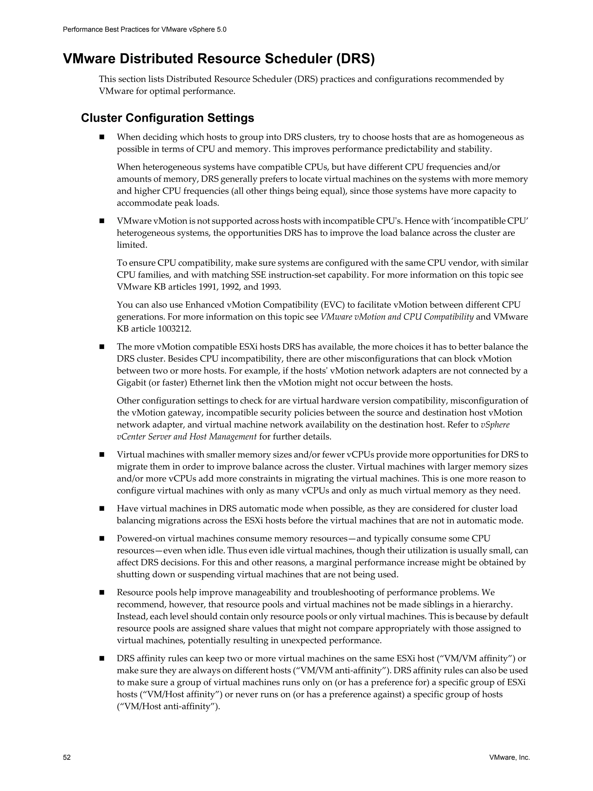 Performance Best Practices for VMware vSphere 5.0
52 VMware, Inc.
VMware Distributed Resource Scheduler (DRS)
This section lists Distributed Resource Scheduler (DRS) practices and configurations recommended by
VMware for optimal performance.
Cluster Configuration Settings
When deciding which hosts to group into DRS clusters, try to choose hosts that are as homogeneous as
possible in terms of CPU and memory. This improves performance predictability and stability.
When heterogeneous systems have compatible CPUs, but have different CPU frequencies and/or
amounts of memory, DRS generally prefers to locate virtual machines on the systems with more memory
and higher CPU frequencies (all other things being equal), since those systems have more capacity to
accommodate peak loads.
VMware vMotion is not supported across hosts with incompatible CPU's. Hence with ‘incompatible CPU’
heterogeneous systems, the opportunities DRS has to improve the load balance across the cluster are
limited.
To ensure CPU compatibility, make sure systems are configured with the same CPU vendor, with similar
CPU families, and with matching SSE instruction-set capability. For more information on this topic see
VMware KB articles 1991, 1992, and 1993.
You can also use Enhanced vMotion Compatibility (EVC) to facilitate vMotion between different CPU
generations. For more information on this topic see VMware vMotion and CPU Compatibility and VMware
KB article 1003212.
The more vMotion compatible ESXi hosts DRS has available, the more choices it has to better balance the
DRS cluster. Besides CPU incompatibility, there are other misconfigurations that can block vMotion
between two or more hosts. For example, if the hosts' vMotion network adapters are not connected by a
Gigabit (or faster) Ethernet link then the vMotion might not occur between the hosts.
Other configuration settings to check for are virtual hardware version compatibility, misconfiguration of
the vMotion gateway, incompatible security policies between the source and destination host vMotion
network adapter, and virtual machine network availability on the destination host. Refer to vSphere
vCenter Server and Host Management for further details.
Virtual machines with smaller memory sizes and/or fewer vCPUs provide more opportunities for DRS to
migrate them in order to improve balance across the cluster. Virtual machines with larger memory sizes
and/or more vCPUs add more constraints in migrating the virtual machines. This is one more reason to
configure virtual machines with only as many vCPUs and only as much virtual memory as they need.
Have virtual machines in DRS automatic mode when possible, as they are considered for cluster load
balancing migrations across the ESXi hosts before the virtual machines that are not in automatic mode.
Powered-on virtual machines consume memory resources—and typically consume some CPU
resources—even when idle. Thus even idle virtual machines, though their utilization is usually small, can
affect DRS decisions. For this and other reasons, a marginal performance increase might be obtained by
shutting down or suspending virtual machines that are not being used.
Resource pools help improve manageability and troubleshooting of performance problems. We
recommend, however, that resource pools and virtual machines not be made siblings in a hierarchy.
Instead, each level should contain only resource pools or only virtual machines. This is because by default
resource pools are assigned share values that might not compare appropriately with those assigned to
virtual machines, potentially resulting in unexpected performance.
DRS affinity rules can keep two or more virtual machines on the same ESXi host (“VM/VM affinity”) or
make sure they are always on different hosts (“VM/VM anti-affinity”). DRS affinity rules can also be used
to make sure a group of virtual machines runs only on (or has a preference for) a specific group of ESXi
hosts (“VM/Host affinity”) or never runs on (or has a preference against) a specific group of hosts
(“VM/Host anti-affinity”).
 