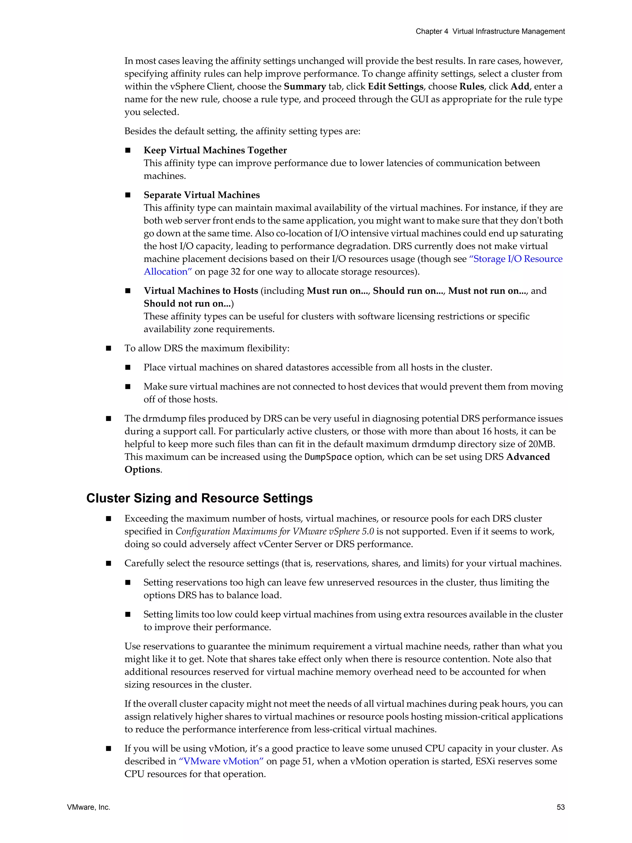 VMware, Inc. 53
Chapter 4 Virtual Infrastructure Management
In most cases leaving the affinity settings unchanged will provide the best results. In rare cases, however,
specifying affinity rules can help improve performance. To change affinity settings, select a cluster from
within the vSphere Client, choose the Summary tab, click Edit Settings, choose Rules, click Add, enter a
name for the new rule, choose a rule type, and proceed through the GUI as appropriate for the rule type
you selected.
Besides the default setting, the affinity setting types are:
Keep Virtual Machines Together
This affinity type can improve performance due to lower latencies of communication between
machines.
Separate Virtual Machines
This affinity type can maintain maximal availability of the virtual machines. For instance, if they are
both web server front ends to the same application, you might want to make sure that they don't both
go down at the same time. Also co-location of I/O intensive virtual machines could end up saturating
the host I/O capacity, leading to performance degradation. DRS currently does not make virtual
machine placement decisions based on their I/O resources usage (though see “Storage I/O Resource
Allocation” on page 32 for one way to allocate storage resources).
Virtual Machines to Hosts (including Must run on..., Should run on..., Must not run on..., and
Should not run on...)
These affinity types can be useful for clusters with software licensing restrictions or specific
availability zone requirements.
To allow DRS the maximum flexibility:
Place virtual machines on shared datastores accessible from all hosts in the cluster.
Make sure virtual machines are not connected to host devices that would prevent them from moving
off of those hosts.
The drmdump files produced by DRS can be very useful in diagnosing potential DRS performance issues
during a support call. For particularly active clusters, or those with more than about 16 hosts, it can be
helpful to keep more such files than can fit in the default maximum drmdump directory size of 20MB.
This maximum can be increased using the DumpSpace option, which can be set using DRS Advanced
Options.
Cluster Sizing and Resource Settings
Exceeding the maximum number of hosts, virtual machines, or resource pools for each DRS cluster
specified in Configuration Maximums for VMware vSphere 5.0 is not supported. Even if it seems to work,
doing so could adversely affect vCenter Server or DRS performance.
Carefully select the resource settings (that is, reservations, shares, and limits) for your virtual machines.
Setting reservations too high can leave few unreserved resources in the cluster, thus limiting the
options DRS has to balance load.
Setting limits too low could keep virtual machines from using extra resources available in the cluster
to improve their performance.
Use reservations to guarantee the minimum requirement a virtual machine needs, rather than what you
might like it to get. Note that shares take effect only when there is resource contention. Note also that
additional resources reserved for virtual machine memory overhead need to be accounted for when
sizing resources in the cluster.
If the overall cluster capacity might not meet the needs of all virtual machines during peak hours, you can
assign relatively higher shares to virtual machines or resource pools hosting mission-critical applications
to reduce the performance interference from less-critical virtual machines.
If you will be using vMotion, it’s a good practice to leave some unused CPU capacity in your cluster. As
described in “VMware vMotion” on page 51, when a vMotion operation is started, ESXi reserves some
CPU resources for that operation.
 