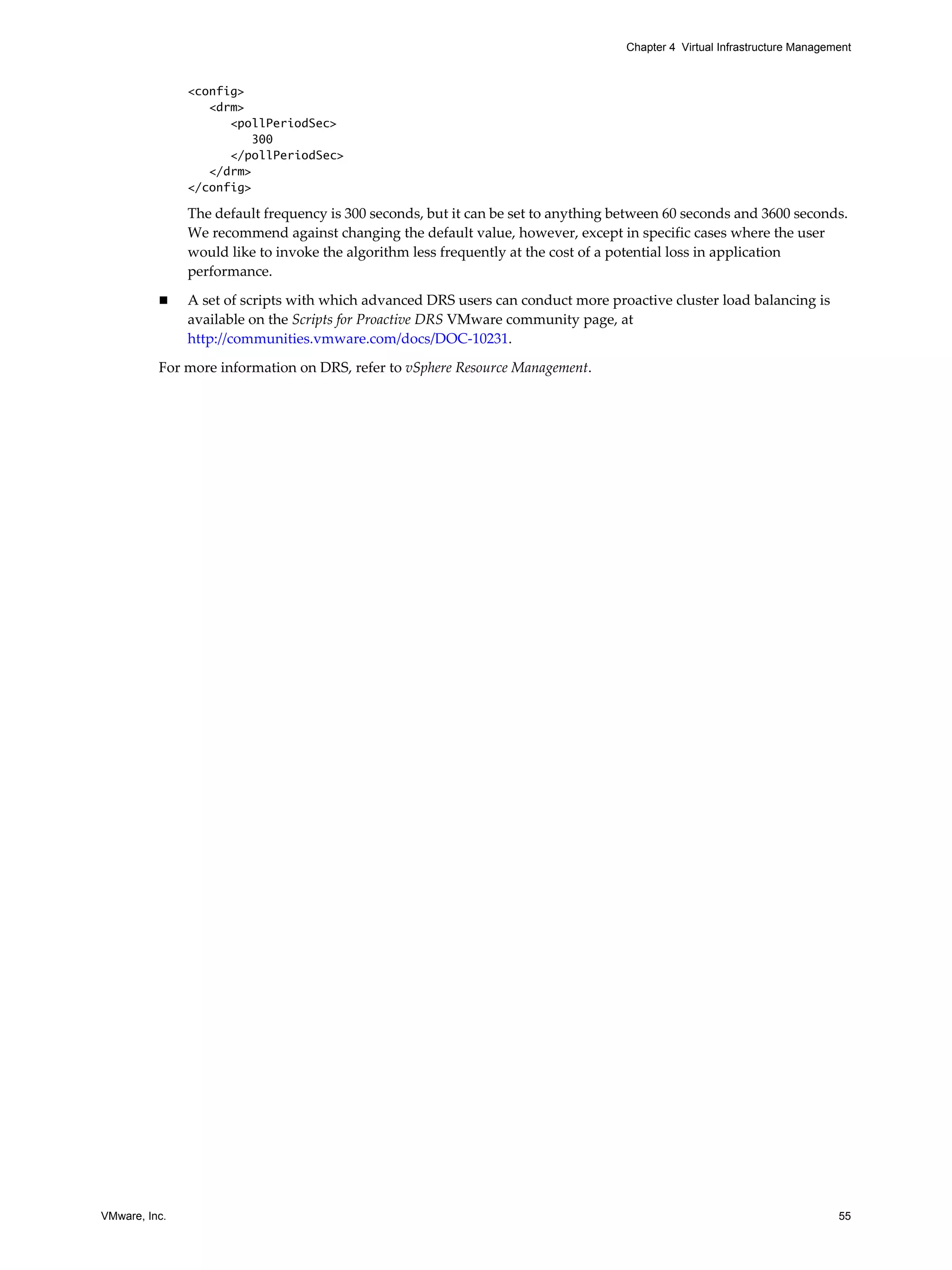 VMware, Inc. 55
Chapter 4 Virtual Infrastructure Management
<config>
<drm>
<pollPeriodSec>
300
</pollPeriodSec>
</drm>
</config>
The default frequency is 300 seconds, but it can be set to anything between 60 seconds and 3600 seconds.
We recommend against changing the default value, however, except in specific cases where the user
would like to invoke the algorithm less frequently at the cost of a potential loss in application
performance.
A set of scripts with which advanced DRS users can conduct more proactive cluster load balancing is
available on the Scripts for Proactive DRS VMware community page, at
http://communities.vmware.com/docs/DOC-10231.
For more information on DRS, refer to vSphere Resource Management.
 