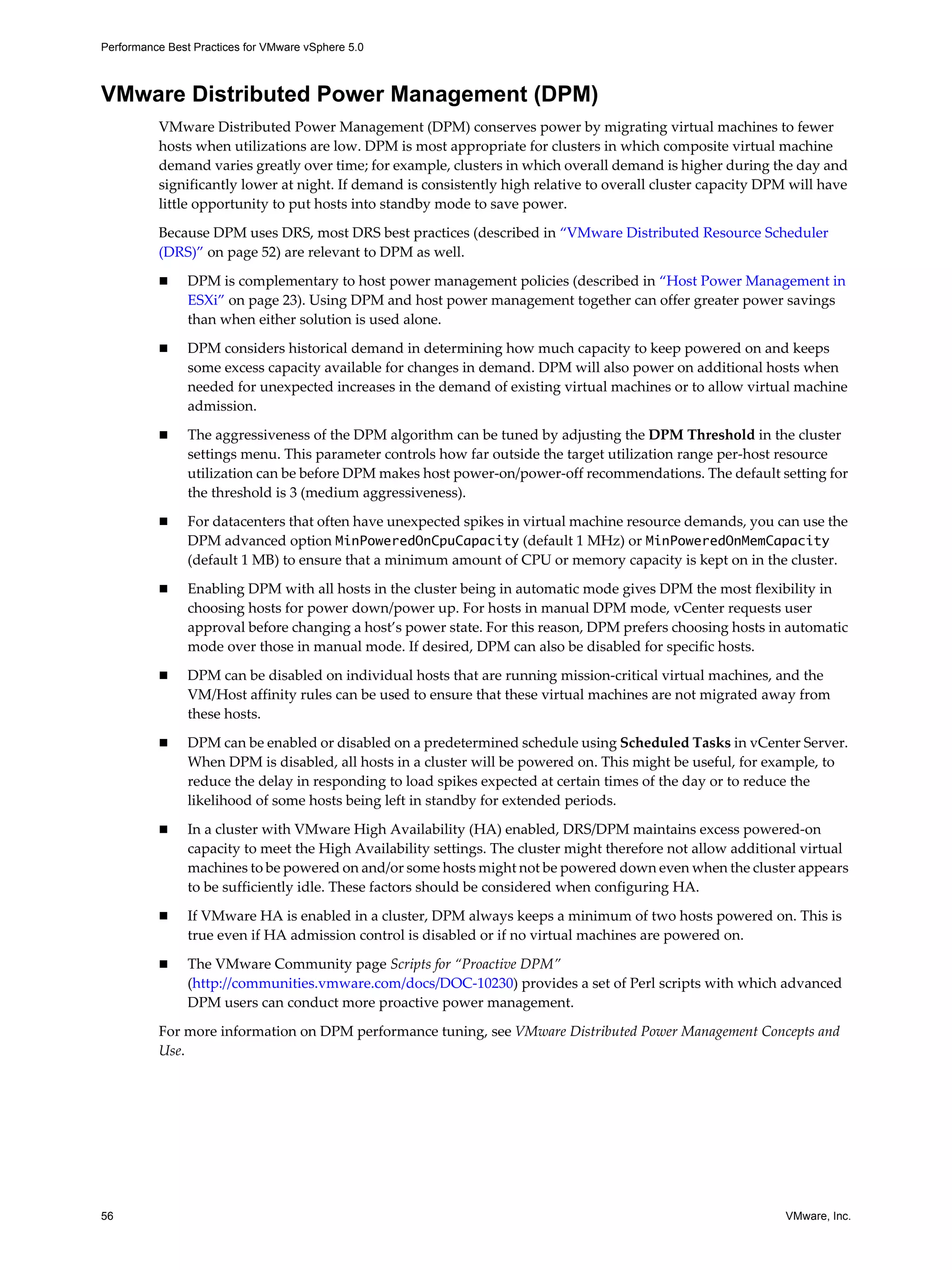 Performance Best Practices for VMware vSphere 5.0
56 VMware, Inc.
VMware Distributed Power Management (DPM)
VMware Distributed Power Management (DPM) conserves power by migrating virtual machines to fewer
hosts when utilizations are low. DPM is most appropriate for clusters in which composite virtual machine
demand varies greatly over time; for example, clusters in which overall demand is higher during the day and
significantly lower at night. If demand is consistently high relative to overall cluster capacity DPM will have
little opportunity to put hosts into standby mode to save power.
Because DPM uses DRS, most DRS best practices (described in “VMware Distributed Resource Scheduler
(DRS)” on page 52) are relevant to DPM as well.
DPM is complementary to host power management policies (described in “Host Power Management in
ESXi” on page 23). Using DPM and host power management together can offer greater power savings
than when either solution is used alone.
DPM considers historical demand in determining how much capacity to keep powered on and keeps
some excess capacity available for changes in demand. DPM will also power on additional hosts when
needed for unexpected increases in the demand of existing virtual machines or to allow virtual machine
admission.
The aggressiveness of the DPM algorithm can be tuned by adjusting the DPM Threshold in the cluster
settings menu. This parameter controls how far outside the target utilization range per-host resource
utilization can be before DPM makes host power-on/power-off recommendations. The default setting for
the threshold is 3 (medium aggressiveness).
For datacenters that often have unexpected spikes in virtual machine resource demands, you can use the
DPM advanced option MinPoweredOnCpuCapacity (default 1 MHz) or MinPoweredOnMemCapacity
(default 1 MB) to ensure that a minimum amount of CPU or memory capacity is kept on in the cluster.
Enabling DPM with all hosts in the cluster being in automatic mode gives DPM the most flexibility in
choosing hosts for power down/power up. For hosts in manual DPM mode, vCenter requests user
approval before changing a host’s power state. For this reason, DPM prefers choosing hosts in automatic
mode over those in manual mode. If desired, DPM can also be disabled for specific hosts.
DPM can be disabled on individual hosts that are running mission-critical virtual machines, and the
VM/Host affinity rules can be used to ensure that these virtual machines are not migrated away from
these hosts.
DPM can be enabled or disabled on a predetermined schedule using Scheduled Tasks in vCenter Server.
When DPM is disabled, all hosts in a cluster will be powered on. This might be useful, for example, to
reduce the delay in responding to load spikes expected at certain times of the day or to reduce the
likelihood of some hosts being left in standby for extended periods.
In a cluster with VMware High Availability (HA) enabled, DRS/DPM maintains excess powered-on
capacity to meet the High Availability settings. The cluster might therefore not allow additional virtual
machines to be powered on and/or some hosts might not be powered down even when the cluster appears
to be sufficiently idle. These factors should be considered when configuring HA.
If VMware HA is enabled in a cluster, DPM always keeps a minimum of two hosts powered on. This is
true even if HA admission control is disabled or if no virtual machines are powered on.
The VMware Community page Scripts for “Proactive DPM”
(http://communities.vmware.com/docs/DOC-10230) provides a set of Perl scripts with which advanced
DPM users can conduct more proactive power management.
For more information on DPM performance tuning, see VMware Distributed Power Management Concepts and
Use.
 