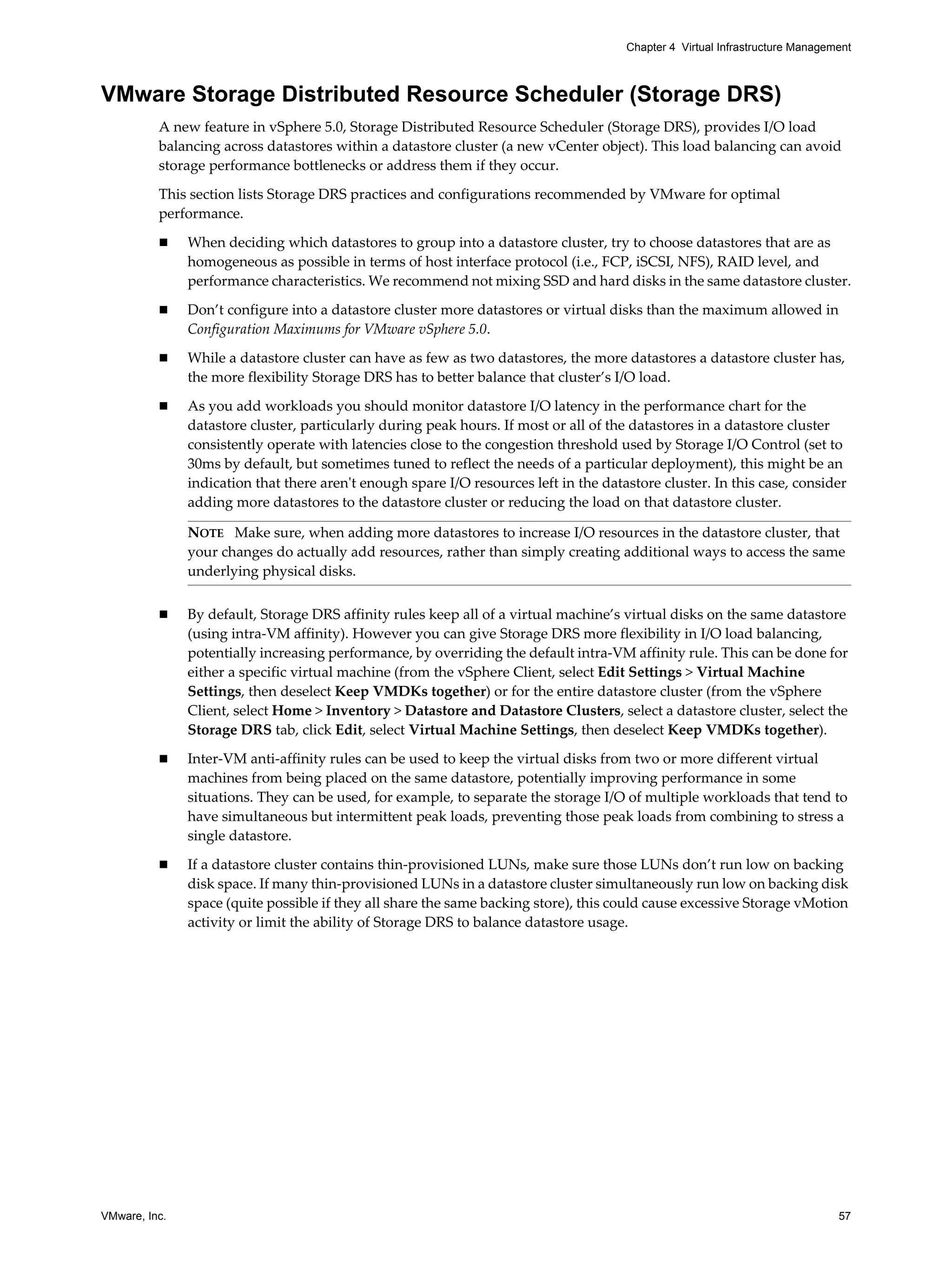 VMware, Inc. 57
Chapter 4 Virtual Infrastructure Management
VMware Storage Distributed Resource Scheduler (Storage DRS)
A new feature in vSphere 5.0, Storage Distributed Resource Scheduler (Storage DRS), provides I/O load
balancing across datastores within a datastore cluster (a new vCenter object). This load balancing can avoid
storage performance bottlenecks or address them if they occur.
This section lists Storage DRS practices and configurations recommended by VMware for optimal
performance.
When deciding which datastores to group into a datastore cluster, try to choose datastores that are as
homogeneous as possible in terms of host interface protocol (i.e., FCP, iSCSI, NFS), RAID level, and
performance characteristics. We recommend not mixing SSD and hard disks in the same datastore cluster.
Don’t configure into a datastore cluster more datastores or virtual disks than the maximum allowed in
Configuration Maximums for VMware vSphere 5.0.
While a datastore cluster can have as few as two datastores, the more datastores a datastore cluster has,
the more flexibility Storage DRS has to better balance that cluster’s I/O load.
As you add workloads you should monitor datastore I/O latency in the performance chart for the
datastore cluster, particularly during peak hours. If most or all of the datastores in a datastore cluster
consistently operate with latencies close to the congestion threshold used by Storage I/O Control (set to
30ms by default, but sometimes tuned to reflect the needs of a particular deployment), this might be an
indication that there aren't enough spare I/O resources left in the datastore cluster. In this case, consider
adding more datastores to the datastore cluster or reducing the load on that datastore cluster.
By default, Storage DRS affinity rules keep all of a virtual machine’s virtual disks on the same datastore
(using intra-VM affinity). However you can give Storage DRS more flexibility in I/O load balancing,
potentially increasing performance, by overriding the default intra-VM affinity rule. This can be done for
either a specific virtual machine (from the vSphere Client, select Edit Settings > Virtual Machine
Settings, then deselect Keep VMDKs together) or for the entire datastore cluster (from the vSphere
Client, select Home > Inventory > Datastore and Datastore Clusters, select a datastore cluster, select the
Storage DRS tab, click Edit, select Virtual Machine Settings, then deselect Keep VMDKs together).
Inter-VM anti-affinity rules can be used to keep the virtual disks from two or more different virtual
machines from being placed on the same datastore, potentially improving performance in some
situations. They can be used, for example, to separate the storage I/O of multiple workloads that tend to
have simultaneous but intermittent peak loads, preventing those peak loads from combining to stress a
single datastore.
If a datastore cluster contains thin-provisioned LUNs, make sure those LUNs don’t run low on backing
disk space. If many thin-provisioned LUNs in a datastore cluster simultaneously run low on backing disk
space (quite possible if they all share the same backing store), this could cause excessive Storage vMotion
activity or limit the ability of Storage DRS to balance datastore usage.
NOTE Make sure, when adding more datastores to increase I/O resources in the datastore cluster, that
your changes do actually add resources, rather than simply creating additional ways to access the same
underlying physical disks.
 