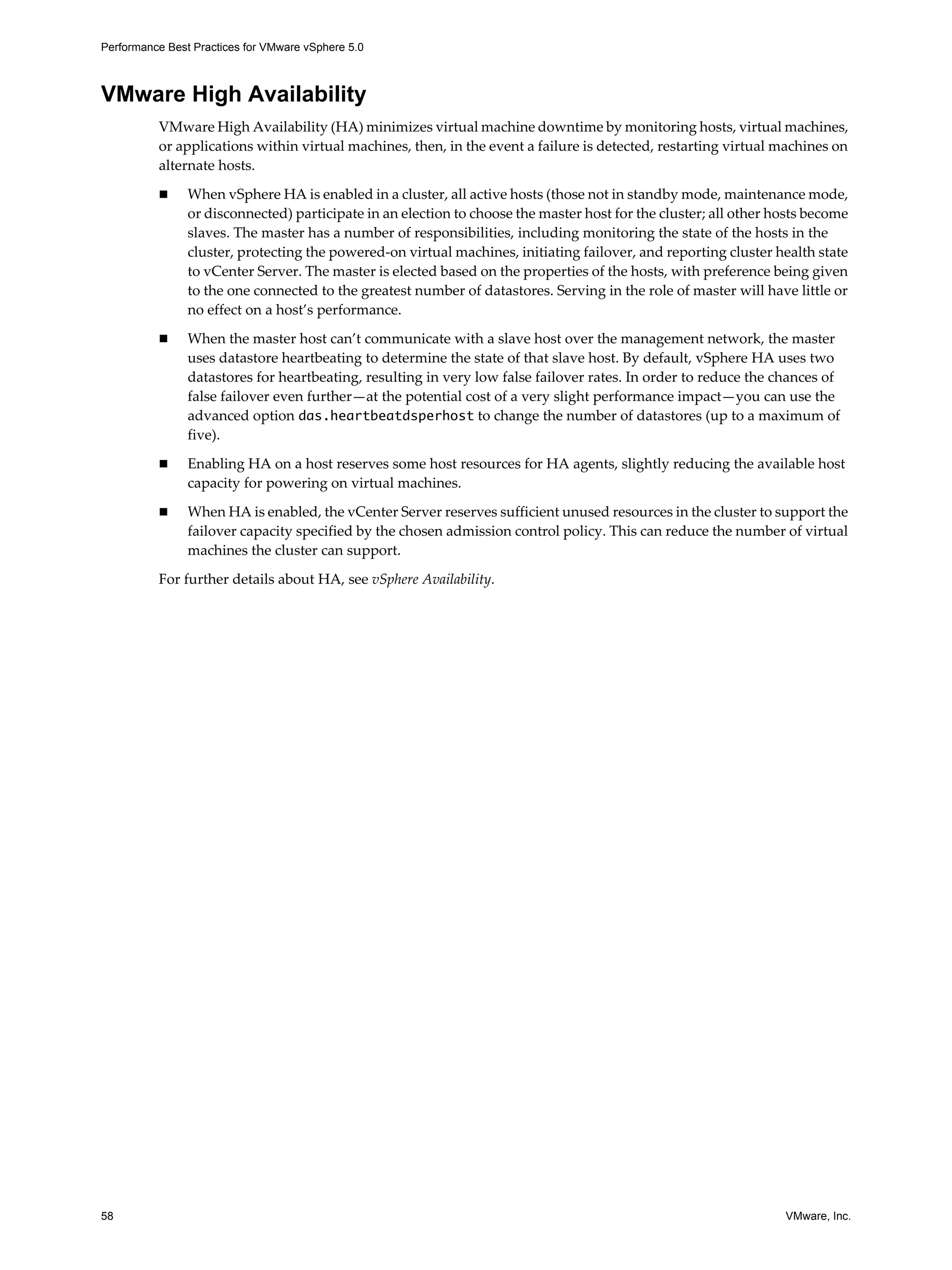 Performance Best Practices for VMware vSphere 5.0
58 VMware, Inc.
VMware High Availability
VMware High Availability (HA) minimizes virtual machine downtime by monitoring hosts, virtual machines,
or applications within virtual machines, then, in the event a failure is detected, restarting virtual machines on
alternate hosts.
When vSphere HA is enabled in a cluster, all active hosts (those not in standby mode, maintenance mode,
or disconnected) participate in an election to choose the master host for the cluster; all other hosts become
slaves. The master has a number of responsibilities, including monitoring the state of the hosts in the
cluster, protecting the powered-on virtual machines, initiating failover, and reporting cluster health state
to vCenter Server. The master is elected based on the properties of the hosts, with preference being given
to the one connected to the greatest number of datastores. Serving in the role of master will have little or
no effect on a host’s performance.
When the master host can’t communicate with a slave host over the management network, the master
uses datastore heartbeating to determine the state of that slave host. By default, vSphere HA uses two
datastores for heartbeating, resulting in very low false failover rates. In order to reduce the chances of
false failover even further—at the potential cost of a very slight performance impact—you can use the
advanced option das.heartbeatdsperhost to change the number of datastores (up to a maximum of
five).
Enabling HA on a host reserves some host resources for HA agents, slightly reducing the available host
capacity for powering on virtual machines.
When HA is enabled, the vCenter Server reserves sufficient unused resources in the cluster to support the
failover capacity specified by the chosen admission control policy. This can reduce the number of virtual
machines the cluster can support.
For further details about HA, see vSphere Availability.
 