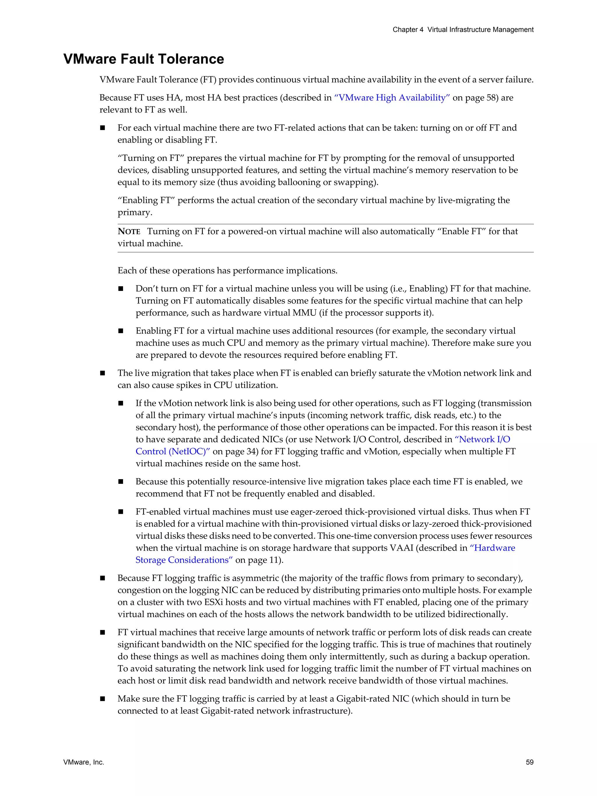 VMware, Inc. 59
Chapter 4 Virtual Infrastructure Management
VMware Fault Tolerance
VMware Fault Tolerance (FT) provides continuous virtual machine availability in the event of a server failure.
Because FT uses HA, most HA best practices (described in “VMware High Availability” on page 58) are
relevant to FT as well.
For each virtual machine there are two FT-related actions that can be taken: turning on or off FT and
enabling or disabling FT.
“Turning on FT” prepares the virtual machine for FT by prompting for the removal of unsupported
devices, disabling unsupported features, and setting the virtual machine’s memory reservation to be
equal to its memory size (thus avoiding ballooning or swapping).
“Enabling FT” performs the actual creation of the secondary virtual machine by live-migrating the
primary.
Each of these operations has performance implications.
Don’t turn on FT for a virtual machine unless you will be using (i.e., Enabling) FT for that machine.
Turning on FT automatically disables some features for the specific virtual machine that can help
performance, such as hardware virtual MMU (if the processor supports it).
Enabling FT for a virtual machine uses additional resources (for example, the secondary virtual
machine uses as much CPU and memory as the primary virtual machine). Therefore make sure you
are prepared to devote the resources required before enabling FT.
The live migration that takes place when FT is enabled can briefly saturate the vMotion network link and
can also cause spikes in CPU utilization.
If the vMotion network link is also being used for other operations, such as FT logging (transmission
of all the primary virtual machine’s inputs (incoming network traffic, disk reads, etc.) to the
secondary host), the performance of those other operations can be impacted. For this reason it is best
to have separate and dedicated NICs (or use Network I/O Control, described in “Network I/O
Control (NetIOC)” on page 34) for FT logging traffic and vMotion, especially when multiple FT
virtual machines reside on the same host.
Because this potentially resource-intensive live migration takes place each time FT is enabled, we
recommend that FT not be frequently enabled and disabled.
FT-enabled virtual machines must use eager-zeroed thick-provisioned virtual disks. Thus when FT
is enabled for a virtual machine with thin-provisioned virtual disks or lazy-zeroed thick-provisioned
virtual disks these disks need to be converted. This one-time conversion process uses fewer resources
when the virtual machine is on storage hardware that supports VAAI (described in “Hardware
Storage Considerations” on page 11).
Because FT logging traffic is asymmetric (the majority of the traffic flows from primary to secondary),
congestion on the logging NIC can be reduced by distributing primaries onto multiple hosts. For example
on a cluster with two ESXi hosts and two virtual machines with FT enabled, placing one of the primary
virtual machines on each of the hosts allows the network bandwidth to be utilized bidirectionally.
FT virtual machines that receive large amounts of network traffic or perform lots of disk reads can create
significant bandwidth on the NIC specified for the logging traffic. This is true of machines that routinely
do these things as well as machines doing them only intermittently, such as during a backup operation.
To avoid saturating the network link used for logging traffic limit the number of FT virtual machines on
each host or limit disk read bandwidth and network receive bandwidth of those virtual machines.
Make sure the FT logging traffic is carried by at least a Gigabit-rated NIC (which should in turn be
connected to at least Gigabit-rated network infrastructure).
NOTE Turning on FT for a powered-on virtual machine will also automatically “Enable FT” for that
virtual machine.
 