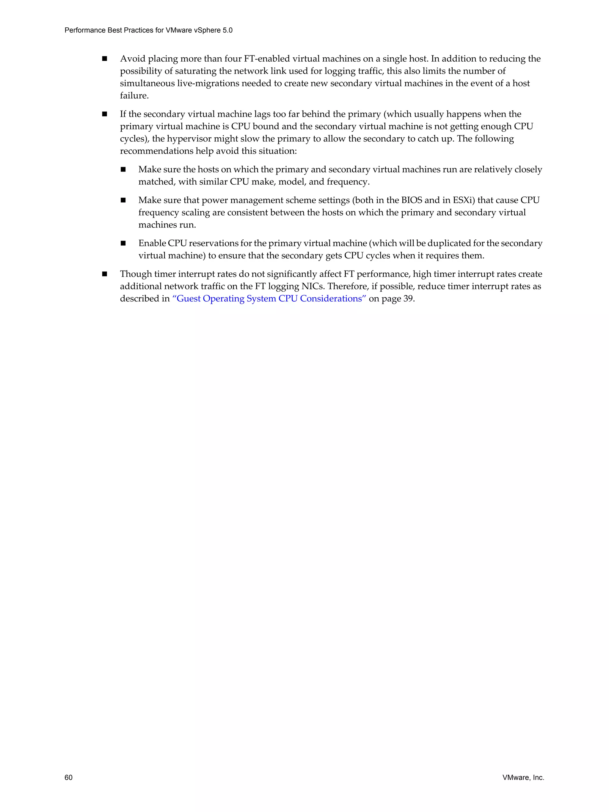 Performance Best Practices for VMware vSphere 5.0
60 VMware, Inc.
Avoid placing more than four FT-enabled virtual machines on a single host. In addition to reducing the
possibility of saturating the network link used for logging traffic, this also limits the number of
simultaneous live-migrations needed to create new secondary virtual machines in the event of a host
failure.
If the secondary virtual machine lags too far behind the primary (which usually happens when the
primary virtual machine is CPU bound and the secondary virtual machine is not getting enough CPU
cycles), the hypervisor might slow the primary to allow the secondary to catch up. The following
recommendations help avoid this situation:
Make sure the hosts on which the primary and secondary virtual machines run are relatively closely
matched, with similar CPU make, model, and frequency.
Make sure that power management scheme settings (both in the BIOS and in ESXi) that cause CPU
frequency scaling are consistent between the hosts on which the primary and secondary virtual
machines run.
Enable CPU reservations for the primary virtual machine (which will be duplicated for the secondary
virtual machine) to ensure that the secondary gets CPU cycles when it requires them.
Though timer interrupt rates do not significantly affect FT performance, high timer interrupt rates create
additional network traffic on the FT logging NICs. Therefore, if possible, reduce timer interrupt rates as
described in “Guest Operating System CPU Considerations” on page 39.
 