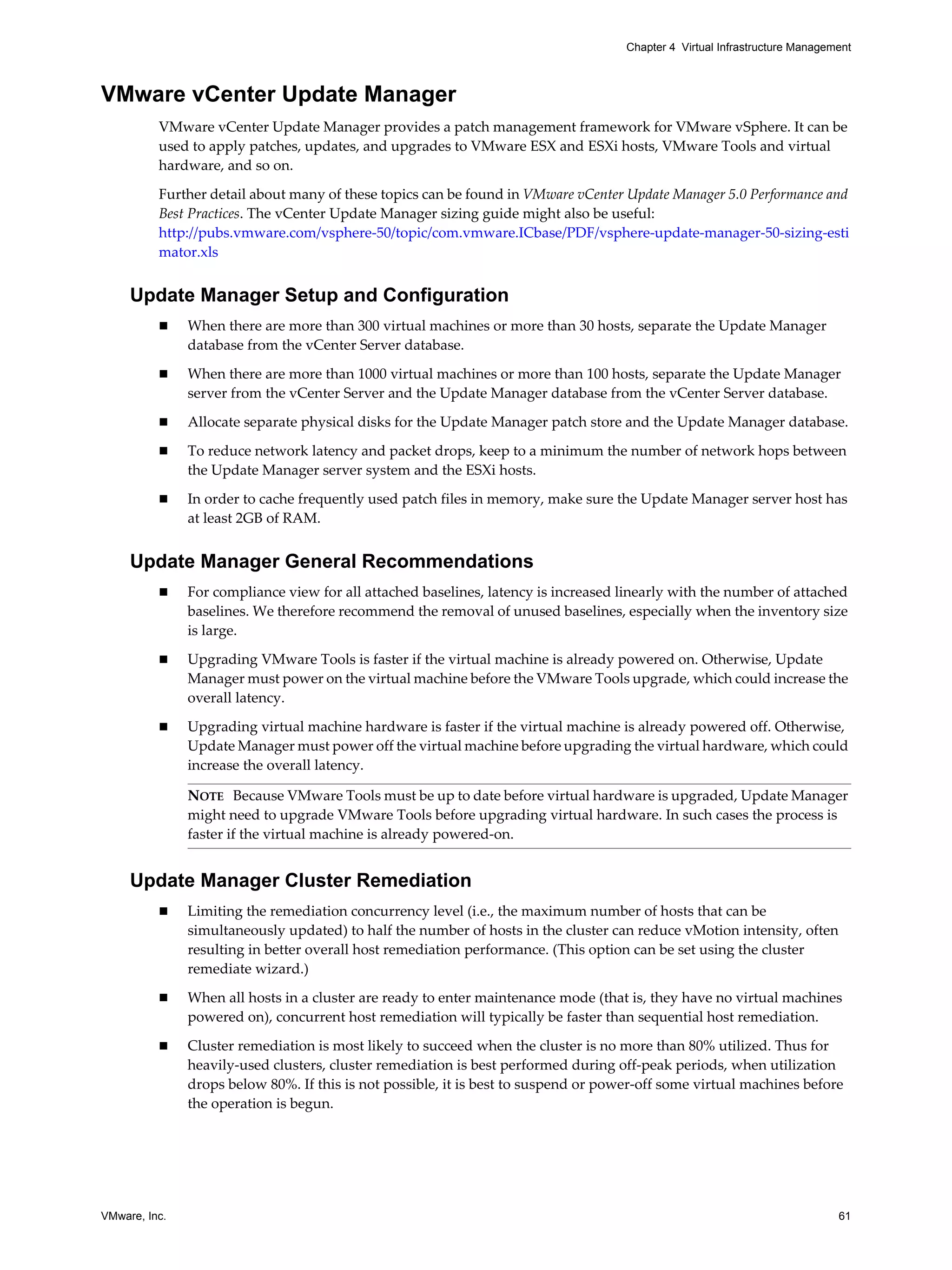 VMware, Inc. 61
Chapter 4 Virtual Infrastructure Management
VMware vCenter Update Manager
VMware vCenter Update Manager provides a patch management framework for VMware vSphere. It can be
used to apply patches, updates, and upgrades to VMware ESX and ESXi hosts, VMware Tools and virtual
hardware, and so on.
Further detail about many of these topics can be found in VMware vCenter Update Manager 5.0 Performance and
Best Practices. The vCenter Update Manager sizing guide might also be useful:
http://pubs.vmware.com/vsphere-50/topic/com.vmware.ICbase/PDF/vsphere-update-manager-50-sizing-esti
mator.xls
Update Manager Setup and Configuration
When there are more than 300 virtual machines or more than 30 hosts, separate the Update Manager
database from the vCenter Server database.
When there are more than 1000 virtual machines or more than 100 hosts, separate the Update Manager
server from the vCenter Server and the Update Manager database from the vCenter Server database.
Allocate separate physical disks for the Update Manager patch store and the Update Manager database.
To reduce network latency and packet drops, keep to a minimum the number of network hops between
the Update Manager server system and the ESXi hosts.
In order to cache frequently used patch files in memory, make sure the Update Manager server host has
at least 2GB of RAM.
Update Manager General Recommendations
For compliance view for all attached baselines, latency is increased linearly with the number of attached
baselines. We therefore recommend the removal of unused baselines, especially when the inventory size
is large.
Upgrading VMware Tools is faster if the virtual machine is already powered on. Otherwise, Update
Manager must power on the virtual machine before the VMware Tools upgrade, which could increase the
overall latency.
Upgrading virtual machine hardware is faster if the virtual machine is already powered off. Otherwise,
Update Manager must power off the virtual machine before upgrading the virtual hardware, which could
increase the overall latency.
Update Manager Cluster Remediation
Limiting the remediation concurrency level (i.e., the maximum number of hosts that can be
simultaneously updated) to half the number of hosts in the cluster can reduce vMotion intensity, often
resulting in better overall host remediation performance. (This option can be set using the cluster
remediate wizard.)
When all hosts in a cluster are ready to enter maintenance mode (that is, they have no virtual machines
powered on), concurrent host remediation will typically be faster than sequential host remediation.
Cluster remediation is most likely to succeed when the cluster is no more than 80% utilized. Thus for
heavily-used clusters, cluster remediation is best performed during off-peak periods, when utilization
drops below 80%. If this is not possible, it is best to suspend or power-off some virtual machines before
the operation is begun.
NOTE Because VMware Tools must be up to date before virtual hardware is upgraded, Update Manager
might need to upgrade VMware Tools before upgrading virtual hardware. In such cases the process is
faster if the virtual machine is already powered-on.
 