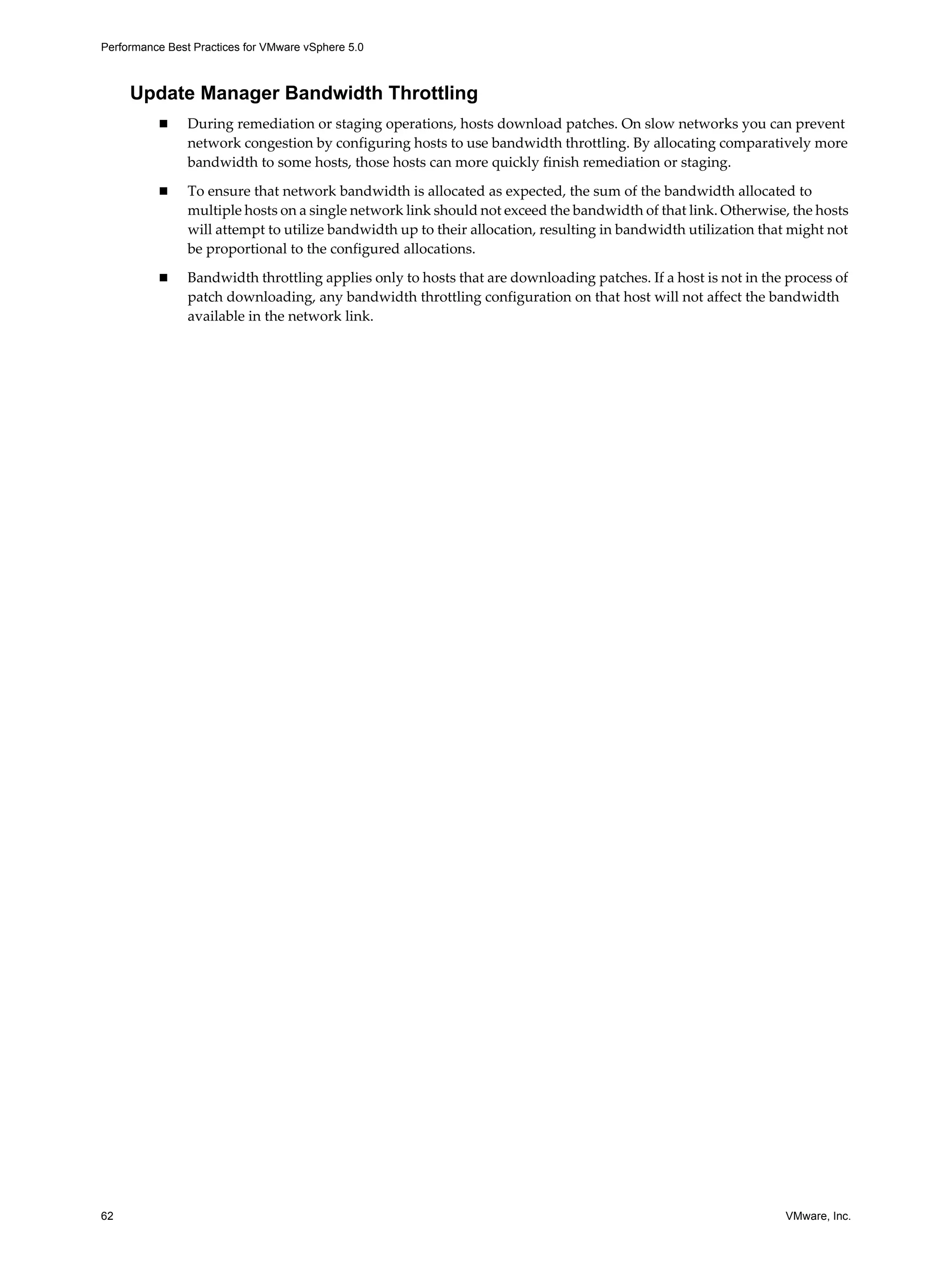 Performance Best Practices for VMware vSphere 5.0
62 VMware, Inc.
Update Manager Bandwidth Throttling
During remediation or staging operations, hosts download patches. On slow networks you can prevent
network congestion by configuring hosts to use bandwidth throttling. By allocating comparatively more
bandwidth to some hosts, those hosts can more quickly finish remediation or staging.
To ensure that network bandwidth is allocated as expected, the sum of the bandwidth allocated to
multiple hosts on a single network link should not exceed the bandwidth of that link. Otherwise, the hosts
will attempt to utilize bandwidth up to their allocation, resulting in bandwidth utilization that might not
be proportional to the configured allocations.
Bandwidth throttling applies only to hosts that are downloading patches. If a host is not in the process of
patch downloading, any bandwidth throttling configuration on that host will not affect the bandwidth
available in the network link.
 