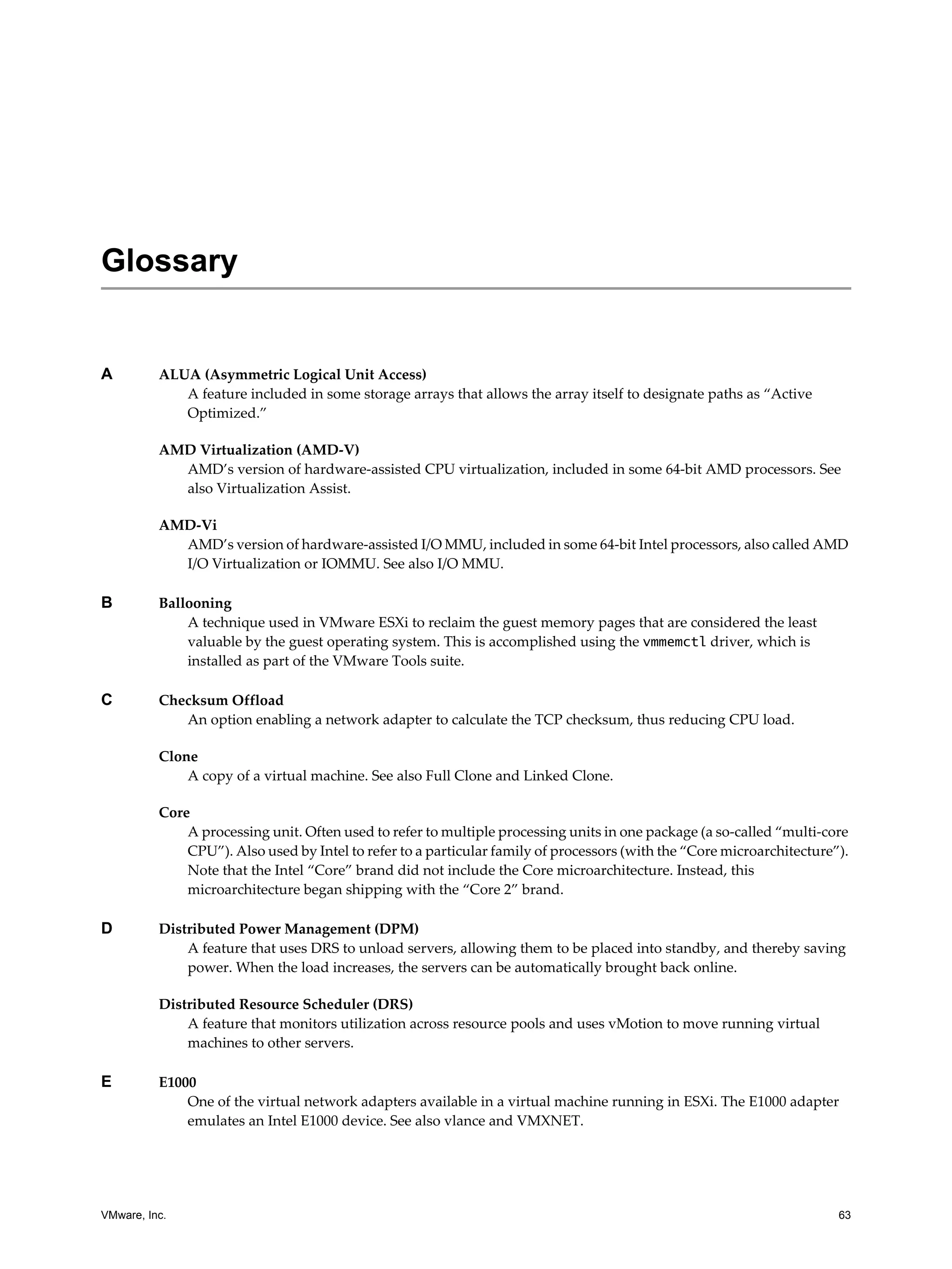 VMware, Inc. 63
A ALUA (Asymmetric Logical Unit Access)
A feature included in some storage arrays that allows the array itself to designate paths as “Active
Optimized.”
AMD Virtualization (AMD-V)
AMD’s version of hardware-assisted CPU virtualization, included in some 64-bit AMD processors. See
also Virtualization Assist.
AMD-Vi
AMD’s version of hardware-assisted I/O MMU, included in some 64-bit Intel processors, also called AMD
I/O Virtualization or IOMMU. See also I/O MMU.
B Ballooning
A technique used in VMware ESXi to reclaim the guest memory pages that are considered the least
valuable by the guest operating system. This is accomplished using the vmmemctl driver, which is
installed as part of the VMware Tools suite.
C Checksum Offload
An option enabling a network adapter to calculate the TCP checksum, thus reducing CPU load.
Clone
A copy of a virtual machine. See also Full Clone and Linked Clone.
Core
A processing unit. Often used to refer to multiple processing units in one package (a so-called “multi-core
CPU”). Also used by Intel to refer to a particular family of processors (with the “Core microarchitecture”).
Note that the Intel “Core” brand did not include the Core microarchitecture. Instead, this
microarchitecture began shipping with the “Core 2” brand.
D Distributed Power Management (DPM)
A feature that uses DRS to unload servers, allowing them to be placed into standby, and thereby saving
power. When the load increases, the servers can be automatically brought back online.
Distributed Resource Scheduler (DRS)
A feature that monitors utilization across resource pools and uses vMotion to move running virtual
machines to other servers.
E E1000
One of the virtual network adapters available in a virtual machine running in ESXi. The E1000 adapter
emulates an Intel E1000 device. See also vlance and VMXNET.
Glossary
 