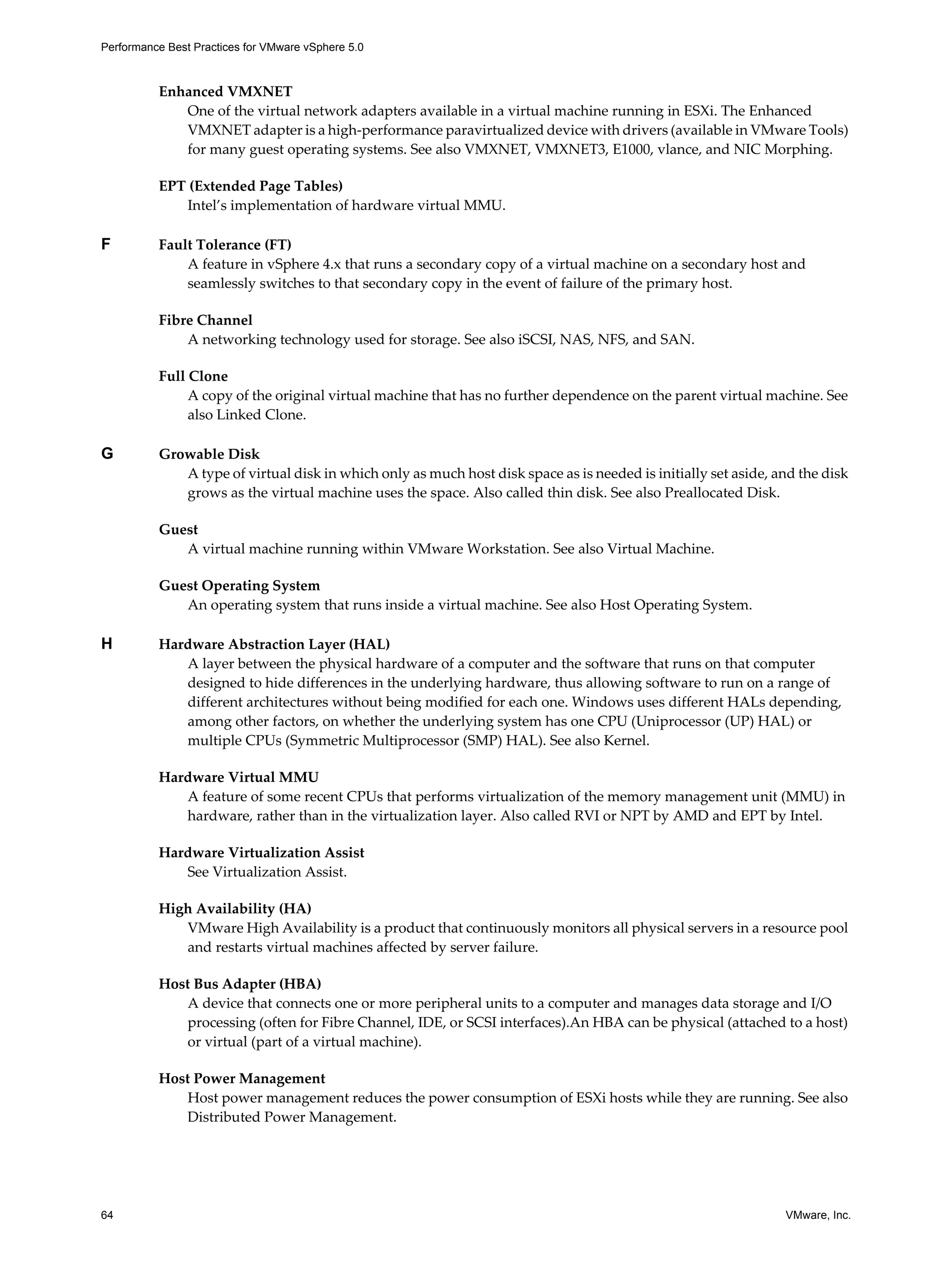 Performance Best Practices for VMware vSphere 5.0
64 VMware, Inc.
Enhanced VMXNET
One of the virtual network adapters available in a virtual machine running in ESXi. The Enhanced
VMXNET adapter is a high-performance paravirtualized device with drivers (available in VMware Tools)
for many guest operating systems. See also VMXNET, VMXNET3, E1000, vlance, and NIC Morphing.
EPT (Extended Page Tables)
Intel’s implementation of hardware virtual MMU.
F Fault Tolerance (FT)
A feature in vSphere 4.x that runs a secondary copy of a virtual machine on a secondary host and
seamlessly switches to that secondary copy in the event of failure of the primary host.
Fibre Channel
A networking technology used for storage. See also iSCSI, NAS, NFS, and SAN.
Full Clone
A copy of the original virtual machine that has no further dependence on the parent virtual machine. See
also Linked Clone.
G Growable Disk
A type of virtual disk in which only as much host disk space as is needed is initially set aside, and the disk
grows as the virtual machine uses the space. Also called thin disk. See also Preallocated Disk.
Guest
A virtual machine running within VMware Workstation. See also Virtual Machine.
Guest Operating System
An operating system that runs inside a virtual machine. See also Host Operating System.
H Hardware Abstraction Layer (HAL)
A layer between the physical hardware of a computer and the software that runs on that computer
designed to hide differences in the underlying hardware, thus allowing software to run on a range of
different architectures without being modified for each one. Windows uses different HALs depending,
among other factors, on whether the underlying system has one CPU (Uniprocessor (UP) HAL) or
multiple CPUs (Symmetric Multiprocessor (SMP) HAL). See also Kernel.
Hardware Virtual MMU
A feature of some recent CPUs that performs virtualization of the memory management unit (MMU) in
hardware, rather than in the virtualization layer. Also called RVI or NPT by AMD and EPT by Intel.
Hardware Virtualization Assist
See Virtualization Assist.
High Availability (HA)
VMware High Availability is a product that continuously monitors all physical servers in a resource pool
and restarts virtual machines affected by server failure.
Host Bus Adapter (HBA)
A device that connects one or more peripheral units to a computer and manages data storage and I/O
processing (often for Fibre Channel, IDE, or SCSI interfaces).An HBA can be physical (attached to a host)
or virtual (part of a virtual machine).
Host Power Management
Host power management reduces the power consumption of ESXi hosts while they are running. See also
Distributed Power Management.
 