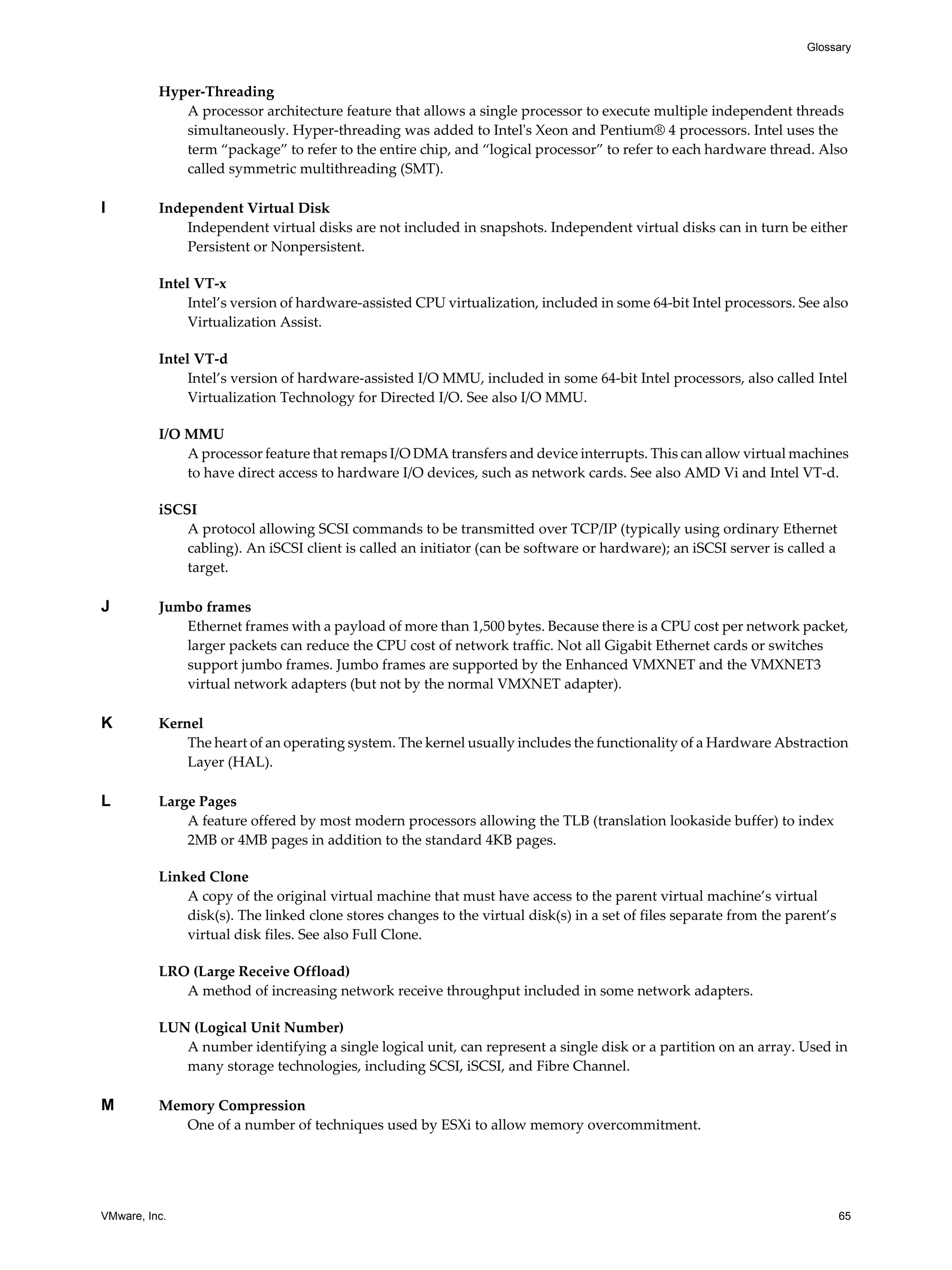 VMware, Inc. 65
Glossary
Hyper-Threading
A processor architecture feature that allows a single processor to execute multiple independent threads
simultaneously. Hyper-threading was added to Intel's Xeon and Pentium® 4 processors. Intel uses the
term “package” to refer to the entire chip, and “logical processor” to refer to each hardware thread. Also
called symmetric multithreading (SMT).
I Independent Virtual Disk
Independent virtual disks are not included in snapshots. Independent virtual disks can in turn be either
Persistent or Nonpersistent.
Intel VT-x
Intel’s version of hardware-assisted CPU virtualization, included in some 64-bit Intel processors. See also
Virtualization Assist.
Intel VT-d
Intel’s version of hardware-assisted I/O MMU, included in some 64-bit Intel processors, also called Intel
Virtualization Technology for Directed I/O. See also I/O MMU.
I/O MMU
A processor feature that remaps I/O DMA transfers and device interrupts. This can allow virtual machines
to have direct access to hardware I/O devices, such as network cards. See also AMD Vi and Intel VT-d.
iSCSI
A protocol allowing SCSI commands to be transmitted over TCP/IP (typically using ordinary Ethernet
cabling). An iSCSI client is called an initiator (can be software or hardware); an iSCSI server is called a
target.
J Jumbo frames
Ethernet frames with a payload of more than 1,500 bytes. Because there is a CPU cost per network packet,
larger packets can reduce the CPU cost of network traffic. Not all Gigabit Ethernet cards or switches
support jumbo frames. Jumbo frames are supported by the Enhanced VMXNET and the VMXNET3
virtual network adapters (but not by the normal VMXNET adapter).
K Kernel
The heart of an operating system. The kernel usually includes the functionality of a Hardware Abstraction
Layer (HAL).
L Large Pages
A feature offered by most modern processors allowing the TLB (translation lookaside buffer) to index
2MB or 4MB pages in addition to the standard 4KB pages.
Linked Clone
A copy of the original virtual machine that must have access to the parent virtual machine’s virtual
disk(s). The linked clone stores changes to the virtual disk(s) in a set of files separate from the parent’s
virtual disk files. See also Full Clone.
LRO (Large Receive Offload)
A method of increasing network receive throughput included in some network adapters.
LUN (Logical Unit Number)
A number identifying a single logical unit, can represent a single disk or a partition on an array. Used in
many storage technologies, including SCSI, iSCSI, and Fibre Channel.
M Memory Compression
One of a number of techniques used by ESXi to allow memory overcommitment.
 
