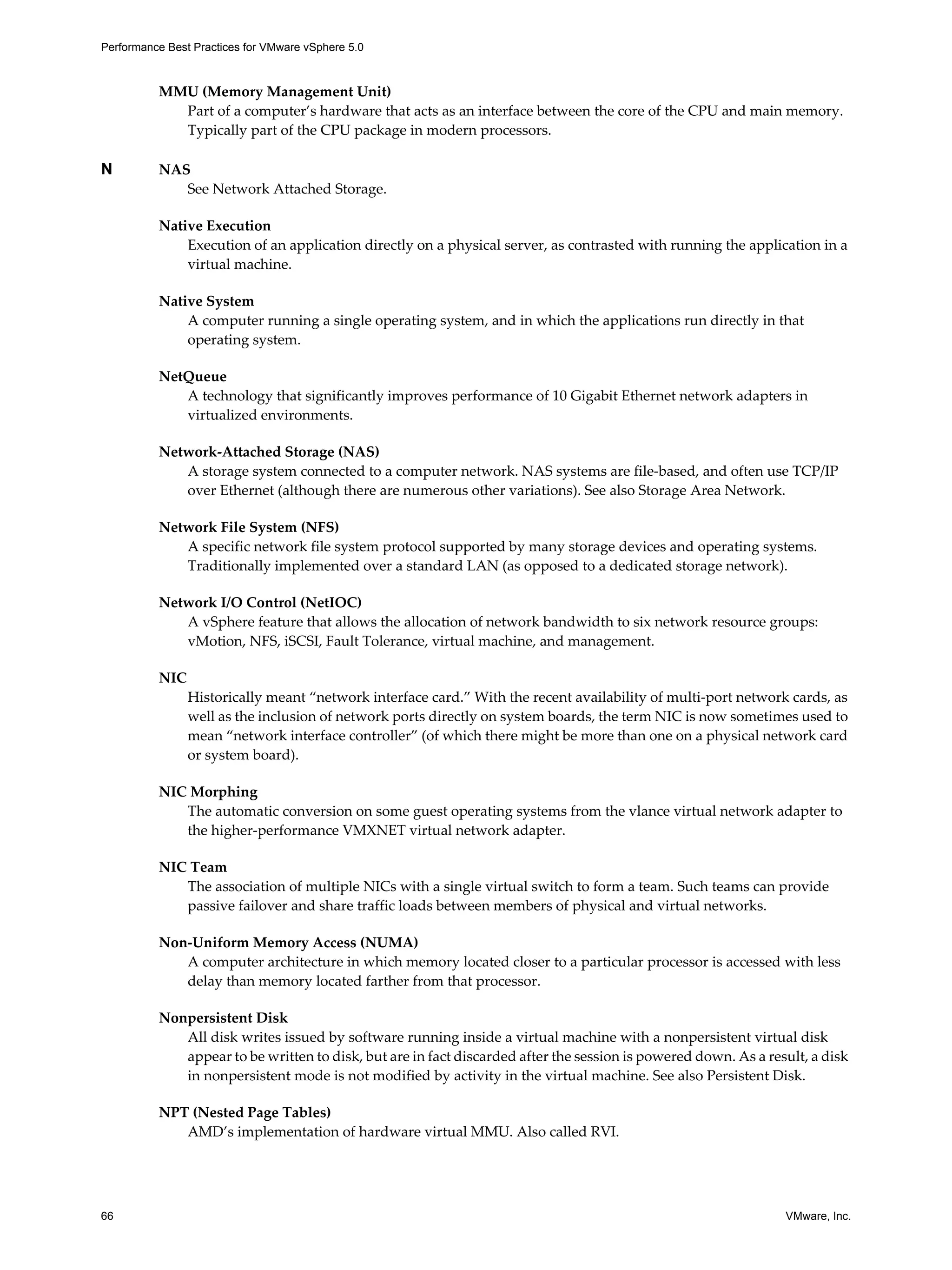 Performance Best Practices for VMware vSphere 5.0
66 VMware, Inc.
MMU (Memory Management Unit)
Part of a computer’s hardware that acts as an interface between the core of the CPU and main memory.
Typically part of the CPU package in modern processors.
N NAS
See Network Attached Storage.
Native Execution
Execution of an application directly on a physical server, as contrasted with running the application in a
virtual machine.
Native System
A computer running a single operating system, and in which the applications run directly in that
operating system.
NetQueue
A technology that significantly improves performance of 10 Gigabit Ethernet network adapters in
virtualized environments.
Network-Attached Storage (NAS)
A storage system connected to a computer network. NAS systems are file-based, and often use TCP/IP
over Ethernet (although there are numerous other variations). See also Storage Area Network.
Network File System (NFS)
A specific network file system protocol supported by many storage devices and operating systems.
Traditionally implemented over a standard LAN (as opposed to a dedicated storage network).
Network I/O Control (NetIOC)
A vSphere feature that allows the allocation of network bandwidth to six network resource groups:
vMotion, NFS, iSCSI, Fault Tolerance, virtual machine, and management.
NIC
Historically meant “network interface card.” With the recent availability of multi-port network cards, as
well as the inclusion of network ports directly on system boards, the term NIC is now sometimes used to
mean “network interface controller” (of which there might be more than one on a physical network card
or system board).
NIC Morphing
The automatic conversion on some guest operating systems from the vlance virtual network adapter to
the higher-performance VMXNET virtual network adapter.
NIC Team
The association of multiple NICs with a single virtual switch to form a team. Such teams can provide
passive failover and share traffic loads between members of physical and virtual networks.
Non-Uniform Memory Access (NUMA)
A computer architecture in which memory located closer to a particular processor is accessed with less
delay than memory located farther from that processor.
Nonpersistent Disk
All disk writes issued by software running inside a virtual machine with a nonpersistent virtual disk
appear to be written to disk, but are in fact discarded after the session is powered down. As a result, a disk
in nonpersistent mode is not modified by activity in the virtual machine. See also Persistent Disk.
NPT (Nested Page Tables)
AMD’s implementation of hardware virtual MMU. Also called RVI.
 