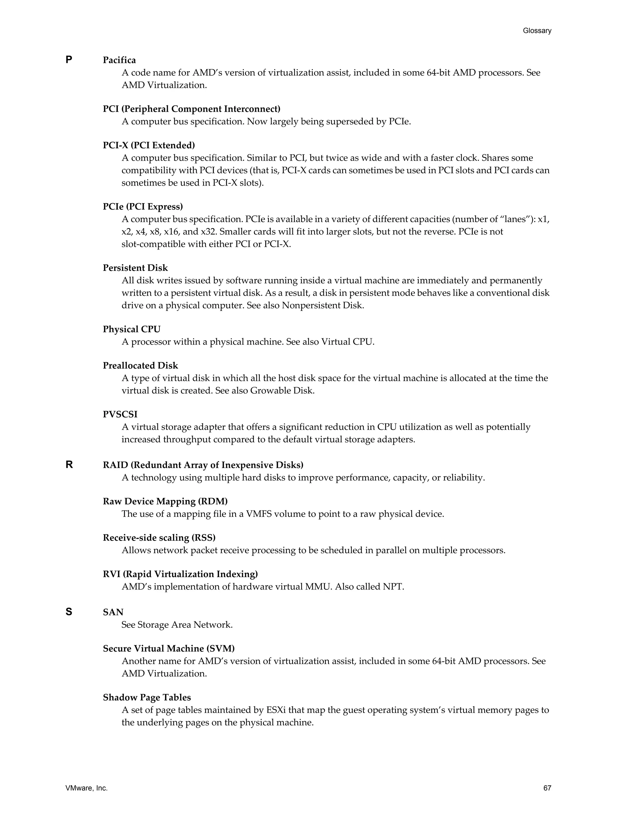 VMware, Inc. 67
Glossary
P Pacifica
A code name for AMD’s version of virtualization assist, included in some 64-bit AMD processors. See
AMD Virtualization.
PCI (Peripheral Component Interconnect)
A computer bus specification. Now largely being superseded by PCIe.
PCI-X (PCI Extended)
A computer bus specification. Similar to PCI, but twice as wide and with a faster clock. Shares some
compatibility with PCI devices (that is, PCI-X cards can sometimes be used in PCI slots and PCI cards can
sometimes be used in PCI-X slots).
PCIe (PCI Express)
A computer bus specification. PCIe is available in a variety of different capacities (number of “lanes”): x1,
x2, x4, x8, x16, and x32. Smaller cards will fit into larger slots, but not the reverse. PCIe is not
slot-compatible with either PCI or PCI-X.
Persistent Disk
All disk writes issued by software running inside a virtual machine are immediately and permanently
written to a persistent virtual disk. As a result, a disk in persistent mode behaves like a conventional disk
drive on a physical computer. See also Nonpersistent Disk.
Physical CPU
A processor within a physical machine. See also Virtual CPU.
Preallocated Disk
A type of virtual disk in which all the host disk space for the virtual machine is allocated at the time the
virtual disk is created. See also Growable Disk.
PVSCSI
A virtual storage adapter that offers a significant reduction in CPU utilization as well as potentially
increased throughput compared to the default virtual storage adapters.
R RAID (Redundant Array of Inexpensive Disks)
A technology using multiple hard disks to improve performance, capacity, or reliability.
Raw Device Mapping (RDM)
The use of a mapping file in a VMFS volume to point to a raw physical device.
Receive-side scaling (RSS)
Allows network packet receive processing to be scheduled in parallel on multiple processors.
RVI (Rapid Virtualization Indexing)
AMD’s implementation of hardware virtual MMU. Also called NPT.
S SAN
See Storage Area Network.
Secure Virtual Machine (SVM)
Another name for AMD’s version of virtualization assist, included in some 64-bit AMD processors. See
AMD Virtualization.
Shadow Page Tables
A set of page tables maintained by ESXi that map the guest operating system’s virtual memory pages to
the underlying pages on the physical machine.
 