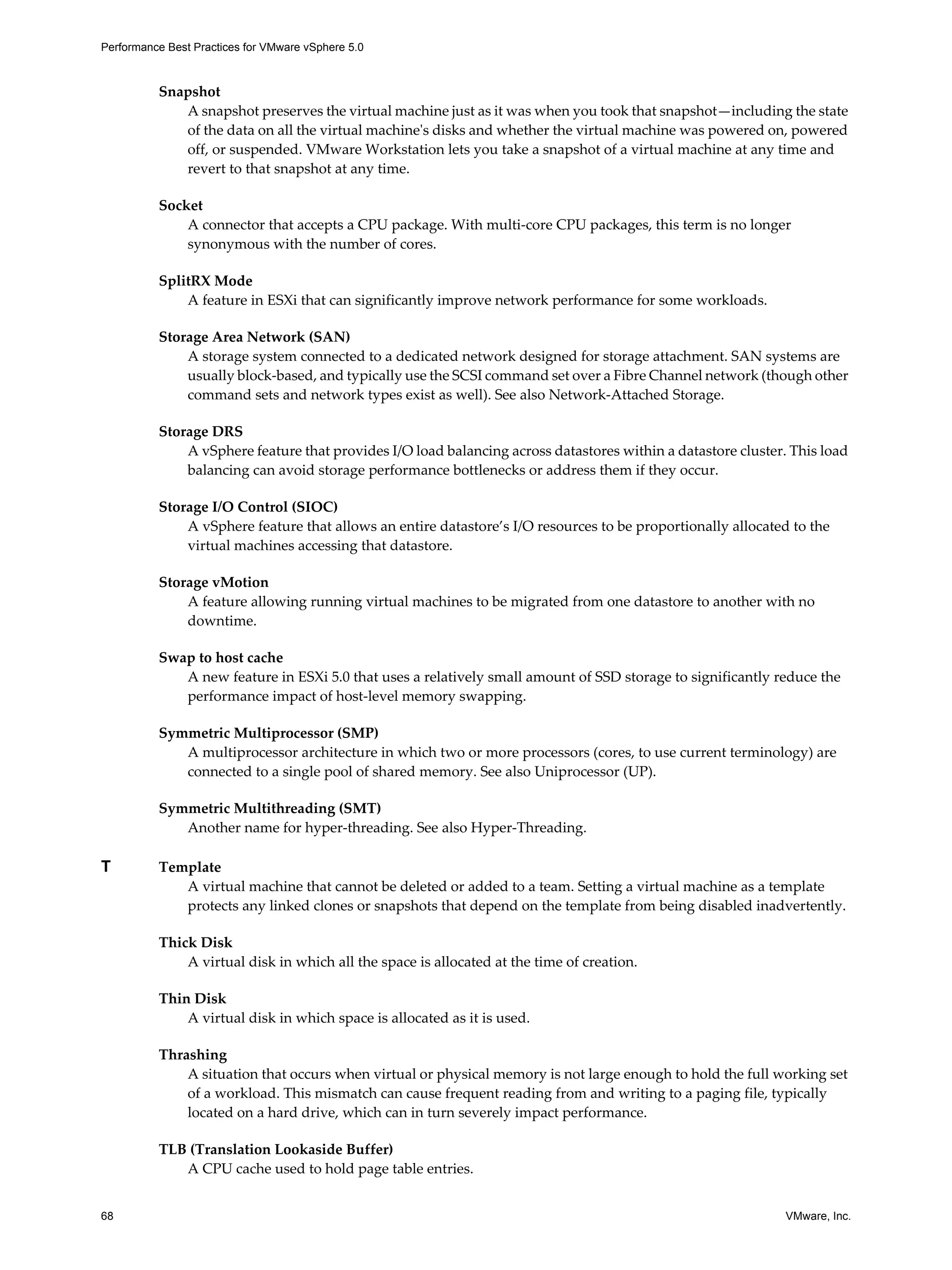 Performance Best Practices for VMware vSphere 5.0
68 VMware, Inc.
Snapshot
A snapshot preserves the virtual machine just as it was when you took that snapshot—including the state
of the data on all the virtual machine's disks and whether the virtual machine was powered on, powered
off, or suspended. VMware Workstation lets you take a snapshot of a virtual machine at any time and
revert to that snapshot at any time.
Socket
A connector that accepts a CPU package. With multi-core CPU packages, this term is no longer
synonymous with the number of cores.
SplitRX Mode
A feature in ESXi that can significantly improve network performance for some workloads.
Storage Area Network (SAN)
A storage system connected to a dedicated network designed for storage attachment. SAN systems are
usually block-based, and typically use the SCSI command set over a Fibre Channel network (though other
command sets and network types exist as well). See also Network-Attached Storage.
Storage DRS
A vSphere feature that provides I/O load balancing across datastores within a datastore cluster. This load
balancing can avoid storage performance bottlenecks or address them if they occur.
Storage I/O Control (SIOC)
A vSphere feature that allows an entire datastore’s I/O resources to be proportionally allocated to the
virtual machines accessing that datastore.
Storage vMotion
A feature allowing running virtual machines to be migrated from one datastore to another with no
downtime.
Swap to host cache
A new feature in ESXi 5.0 that uses a relatively small amount of SSD storage to significantly reduce the
performance impact of host-level memory swapping.
Symmetric Multiprocessor (SMP)
A multiprocessor architecture in which two or more processors (cores, to use current terminology) are
connected to a single pool of shared memory. See also Uniprocessor (UP).
Symmetric Multithreading (SMT)
Another name for hyper-threading. See also Hyper-Threading.
T Template
A virtual machine that cannot be deleted or added to a team. Setting a virtual machine as a template
protects any linked clones or snapshots that depend on the template from being disabled inadvertently.
Thick Disk
A virtual disk in which all the space is allocated at the time of creation.
Thin Disk
A virtual disk in which space is allocated as it is used.
Thrashing
A situation that occurs when virtual or physical memory is not large enough to hold the full working set
of a workload. This mismatch can cause frequent reading from and writing to a paging file, typically
located on a hard drive, which can in turn severely impact performance.
TLB (Translation Lookaside Buffer)
A CPU cache used to hold page table entries.
 