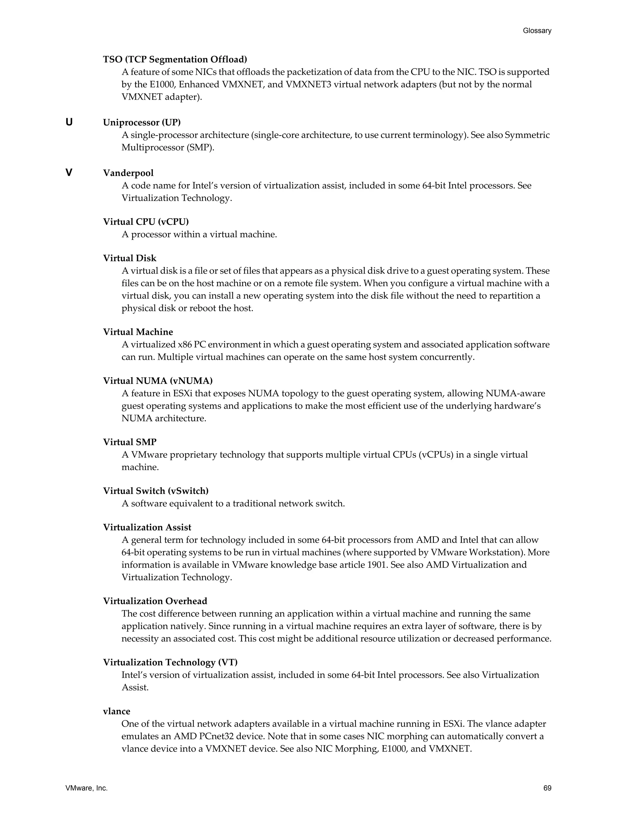 VMware, Inc. 69
Glossary
TSO (TCP Segmentation Offload)
A feature of some NICs that offloads the packetization of data from the CPU to the NIC. TSO is supported
by the E1000, Enhanced VMXNET, and VMXNET3 virtual network adapters (but not by the normal
VMXNET adapter).
U Uniprocessor (UP)
A single-processor architecture (single-core architecture, to use current terminology). See also Symmetric
Multiprocessor (SMP).
V Vanderpool
A code name for Intel’s version of virtualization assist, included in some 64-bit Intel processors. See
Virtualization Technology.
Virtual CPU (vCPU)
A processor within a virtual machine.
Virtual Disk
A virtual disk is a file or set of files that appears as a physical disk drive to a guest operating system. These
files can be on the host machine or on a remote file system. When you configure a virtual machine with a
virtual disk, you can install a new operating system into the disk file without the need to repartition a
physical disk or reboot the host.
Virtual Machine
A virtualized x86 PC environment in which a guest operating system and associated application software
can run. Multiple virtual machines can operate on the same host system concurrently.
Virtual NUMA (vNUMA)
A feature in ESXi that exposes NUMA topology to the guest operating system, allowing NUMA-aware
guest operating systems and applications to make the most efficient use of the underlying hardware’s
NUMA architecture.
Virtual SMP
A VMware proprietary technology that supports multiple virtual CPUs (vCPUs) in a single virtual
machine.
Virtual Switch (vSwitch)
A software equivalent to a traditional network switch.
Virtualization Assist
A general term for technology included in some 64-bit processors from AMD and Intel that can allow
64-bit operating systems to be run in virtual machines (where supported by VMware Workstation). More
information is available in VMware knowledge base article 1901. See also AMD Virtualization and
Virtualization Technology.
Virtualization Overhead
The cost difference between running an application within a virtual machine and running the same
application natively. Since running in a virtual machine requires an extra layer of software, there is by
necessity an associated cost. This cost might be additional resource utilization or decreased performance.
Virtualization Technology (VT)
Intel’s version of virtualization assist, included in some 64-bit Intel processors. See also Virtualization
Assist.
vlance
One of the virtual network adapters available in a virtual machine running in ESXi. The vlance adapter
emulates an AMD PCnet32 device. Note that in some cases NIC morphing can automatically convert a
vlance device into a VMXNET device. See also NIC Morphing, E1000, and VMXNET.
 