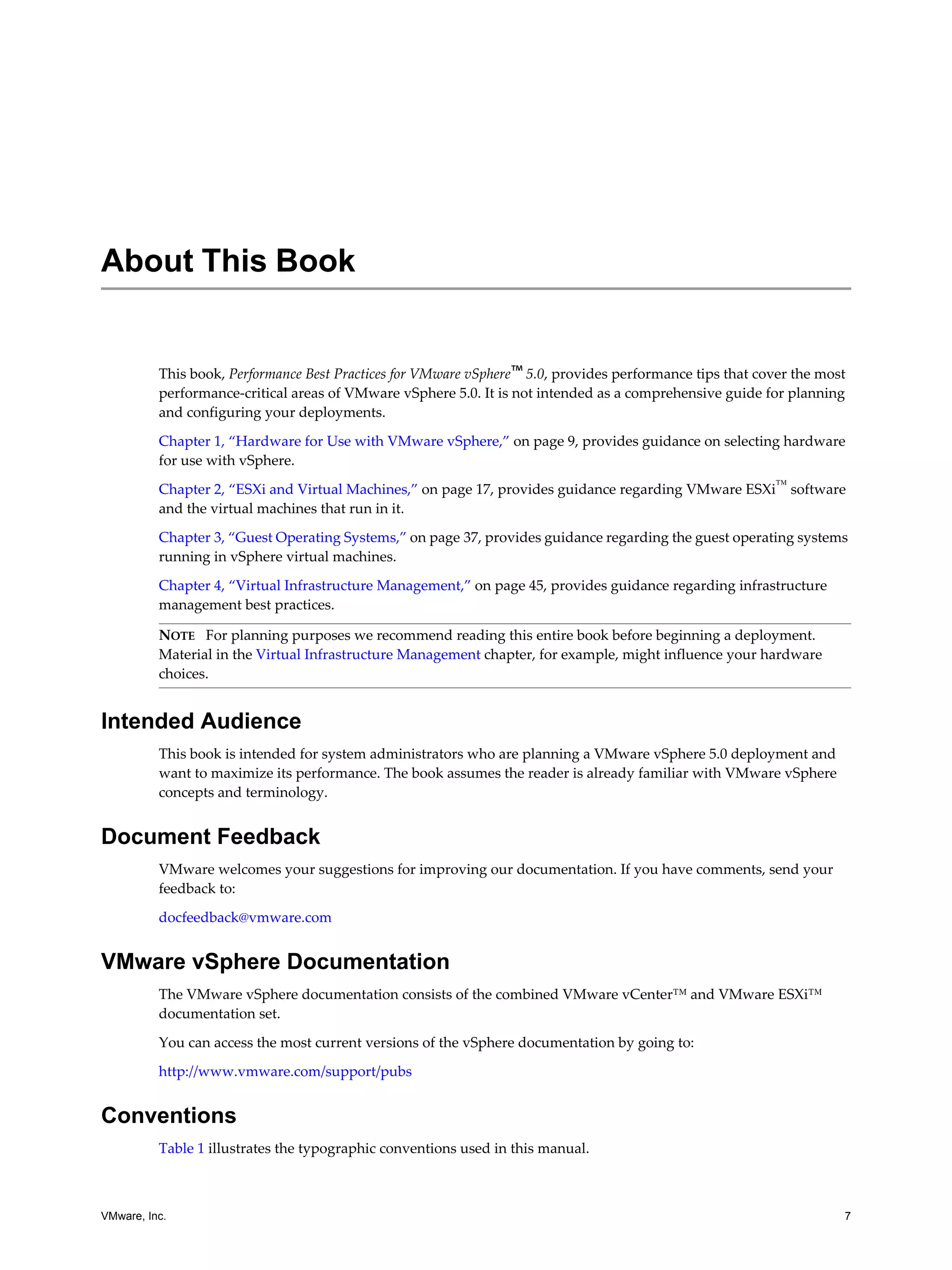 VMware, Inc. 7
This book, Performance Best Practices for VMware vSphere™ 5.0, provides performance tips that cover the most
performance-critical areas of VMware vSphere 5.0. It is not intended as a comprehensive guide for planning
and configuring your deployments.
Chapter 1, “Hardware for Use with VMware vSphere,” on page 9, provides guidance on selecting hardware
for use with vSphere.
Chapter 2, “ESXi and Virtual Machines,” on page 17, provides guidance regarding VMware ESXi™
software
and the virtual machines that run in it.
Chapter 3, “Guest Operating Systems,” on page 37, provides guidance regarding the guest operating systems
running in vSphere virtual machines.
Chapter 4, “Virtual Infrastructure Management,” on page 45, provides guidance regarding infrastructure
management best practices.
Intended Audience
This book is intended for system administrators who are planning a VMware vSphere 5.0 deployment and
want to maximize its performance. The book assumes the reader is already familiar with VMware vSphere
concepts and terminology.
Document Feedback
VMware welcomes your suggestions for improving our documentation. If you have comments, send your
feedback to:
docfeedback@vmware.com
VMware vSphere Documentation
The VMware vSphere documentation consists of the combined VMware vCenter™ and VMware ESXi™
documentation set.
You can access the most current versions of the vSphere documentation by going to:
http://www.vmware.com/support/pubs
Conventions
Table 1 illustrates the typographic conventions used in this manual.
About This Book
NOTE For planning purposes we recommend reading this entire book before beginning a deployment.
Material in the Virtual Infrastructure Management chapter, for example, might influence your hardware
choices.
 