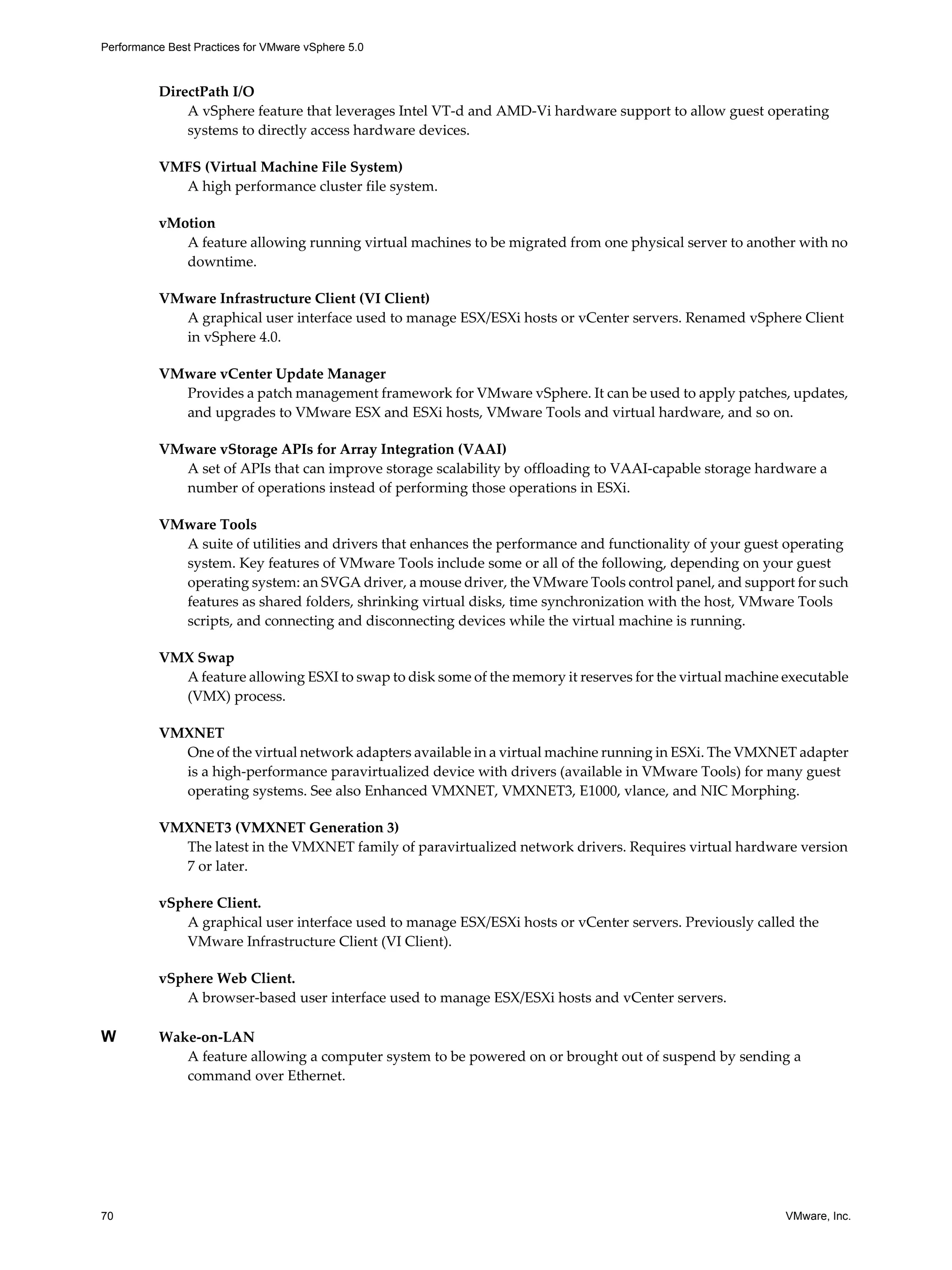 Performance Best Practices for VMware vSphere 5.0
70 VMware, Inc.
DirectPath I/O
A vSphere feature that leverages Intel VT-d and AMD-Vi hardware support to allow guest operating
systems to directly access hardware devices.
VMFS (Virtual Machine File System)
A high performance cluster file system.
vMotion
A feature allowing running virtual machines to be migrated from one physical server to another with no
downtime.
VMware Infrastructure Client (VI Client)
A graphical user interface used to manage ESX/ESXi hosts or vCenter servers. Renamed vSphere Client
in vSphere 4.0.
VMware vCenter Update Manager
Provides a patch management framework for VMware vSphere. It can be used to apply patches, updates,
and upgrades to VMware ESX and ESXi hosts, VMware Tools and virtual hardware, and so on.
VMware vStorage APIs for Array Integration (VAAI)
A set of APIs that can improve storage scalability by offloading to VAAI-capable storage hardware a
number of operations instead of performing those operations in ESXi.
VMware Tools
A suite of utilities and drivers that enhances the performance and functionality of your guest operating
system. Key features of VMware Tools include some or all of the following, depending on your guest
operating system: an SVGA driver, a mouse driver, the VMware Tools control panel, and support for such
features as shared folders, shrinking virtual disks, time synchronization with the host, VMware Tools
scripts, and connecting and disconnecting devices while the virtual machine is running.
VMX Swap
A feature allowing ESXI to swap to disk some of the memory it reserves for the virtual machine executable
(VMX) process.
VMXNET
One of the virtual network adapters available in a virtual machine running in ESXi. The VMXNET adapter
is a high-performance paravirtualized device with drivers (available in VMware Tools) for many guest
operating systems. See also Enhanced VMXNET, VMXNET3, E1000, vlance, and NIC Morphing.
VMXNET3 (VMXNET Generation 3)
The latest in the VMXNET family of paravirtualized network drivers. Requires virtual hardware version
7 or later.
vSphere Client.
A graphical user interface used to manage ESX/ESXi hosts or vCenter servers. Previously called the
VMware Infrastructure Client (VI Client).
vSphere Web Client.
A browser-based user interface used to manage ESX/ESXi hosts and vCenter servers.
W Wake-on-LAN
A feature allowing a computer system to be powered on or brought out of suspend by sending a
command over Ethernet.
 