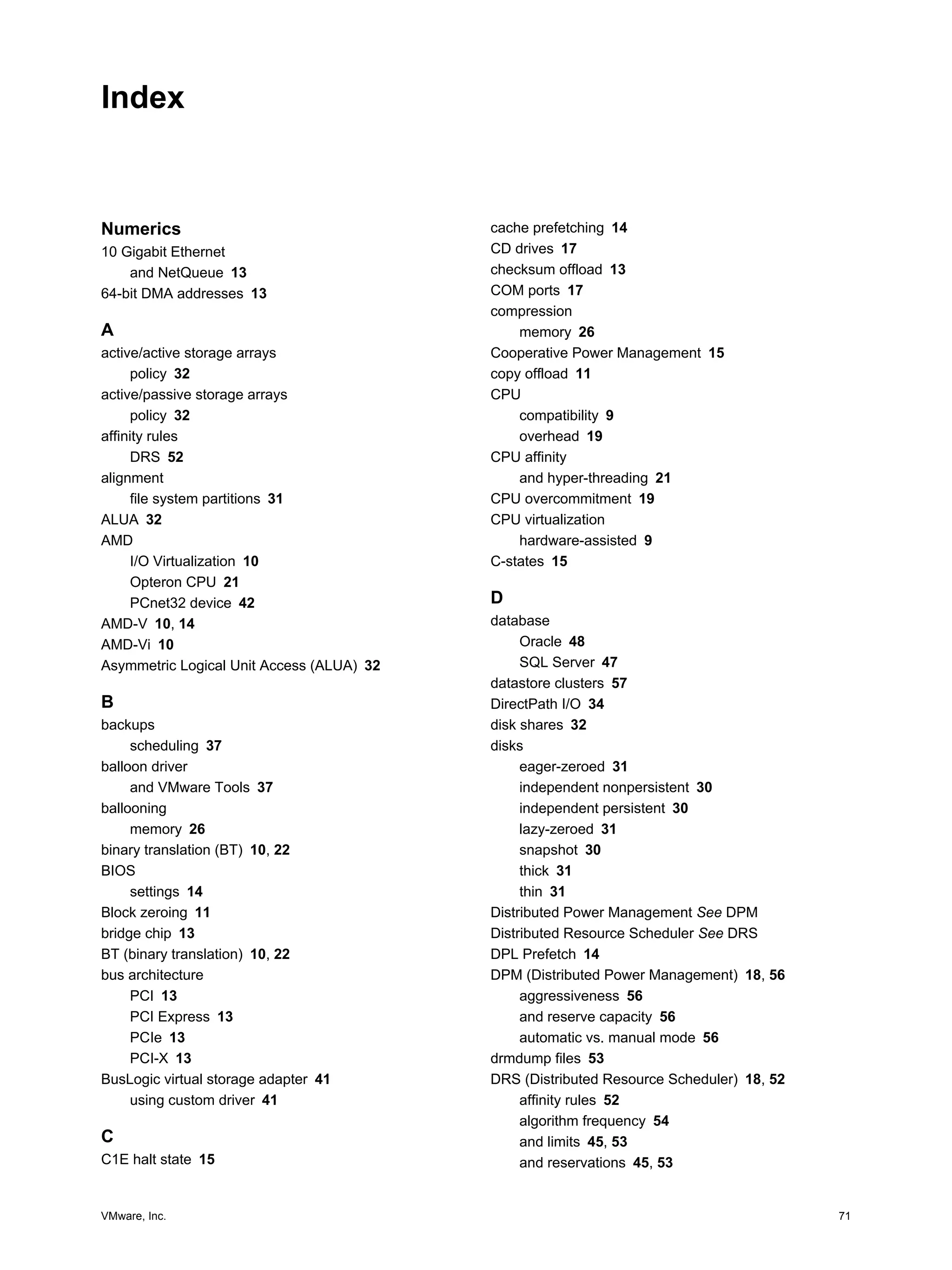 VMware, Inc. 71
Index
Numerics
10 Gigabit Ethernet
and NetQueue 13
64-bit DMA addresses 13
A
active/active storage arrays
policy 32
active/passive storage arrays
policy 32
affinity rules
DRS 52
alignment
file system partitions 31
ALUA 32
AMD
I/O Virtualization 10
Opteron CPU 21
PCnet32 device 42
AMD-V 10, 14
AMD-Vi 10
Asymmetric Logical Unit Access (ALUA) 32
B
backups
scheduling 37
balloon driver
and VMware Tools 37
ballooning
memory 26
binary translation (BT) 10, 22
BIOS
settings 14
Block zeroing 11
bridge chip 13
BT (binary translation) 10, 22
bus architecture
PCI 13
PCI Express 13
PCIe 13
PCI-X 13
BusLogic virtual storage adapter 41
using custom driver 41
C
C1E halt state 15
cache prefetching 14
CD drives 17
checksum offload 13
COM ports 17
compression
memory 26
Cooperative Power Management 15
copy offload 11
CPU
compatibility 9
overhead 19
CPU affinity
and hyper-threading 21
CPU overcommitment 19
CPU virtualization
hardware-assisted 9
C-states 15
D
database
Oracle 48
SQL Server 47
datastore clusters 57
DirectPath I/O 34
disk shares 32
disks
eager-zeroed 31
independent nonpersistent 30
independent persistent 30
lazy-zeroed 31
snapshot 30
thick 31
thin 31
Distributed Power Management See DPM
Distributed Resource Scheduler See DRS
DPL Prefetch 14
DPM (Distributed Power Management) 18, 56
aggressiveness 56
and reserve capacity 56
automatic vs. manual mode 56
drmdump files 53
DRS (Distributed Resource Scheduler) 18, 52
affinity rules 52
algorithm frequency 54
and limits 45, 53
and reservations 45, 53
 