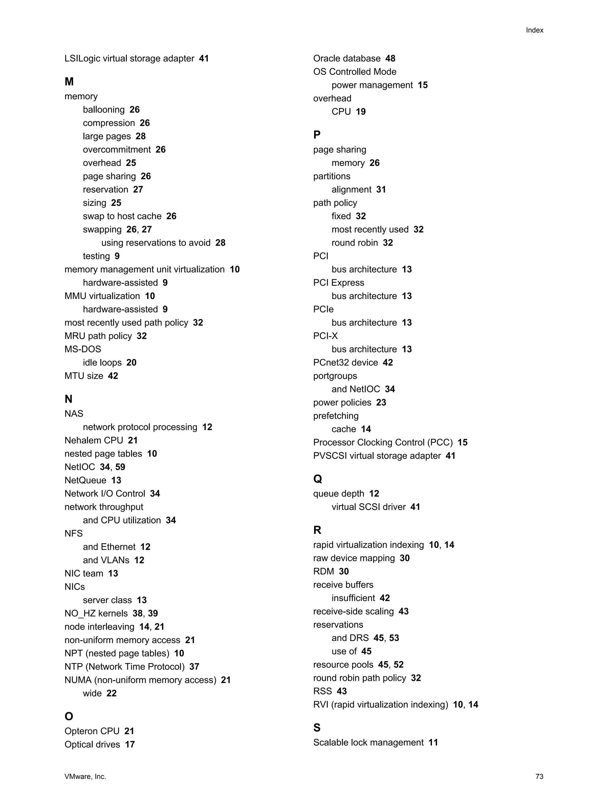 VMware, Inc. 73
Index
LSILogic virtual storage adapter 41
M
memory
ballooning 26
compression 26
large pages 28
overcommitment 26
overhead 25
page sharing 26
reservation 27
sizing 25
swap to host cache 26
swapping 26, 27
using reservations to avoid 28
testing 9
memory management unit virtualization 10
hardware-assisted 9
MMU virtualization 10
hardware-assisted 9
most recently used path policy 32
MRU path policy 32
MS-DOS
idle loops 20
MTU size 42
N
NAS
network protocol processing 12
Nehalem CPU 21
nested page tables 10
NetIOC 34, 59
NetQueue 13
Network I/O Control 34
network throughput
and CPU utilization 34
NFS
and Ethernet 12
and VLANs 12
NIC team 13
NICs
server class 13
NO_HZ kernels 38, 39
node interleaving 14, 21
non-uniform memory access 21
NPT (nested page tables) 10
NTP (Network Time Protocol) 37
NUMA (non-uniform memory access) 21
wide 22
O
Opteron CPU 21
Optical drives 17
Oracle database 48
OS Controlled Mode
power management 15
overhead
CPU 19
P
page sharing
memory 26
partitions
alignment 31
path policy
fixed 32
most recently used 32
round robin 32
PCI
bus architecture 13
PCI Express
bus architecture 13
PCIe
bus architecture 13
PCI-X
bus architecture 13
PCnet32 device 42
portgroups
and NetIOC 34
power policies 23
prefetching
cache 14
Processor Clocking Control (PCC) 15
PVSCSI virtual storage adapter 41
Q
queue depth 12
virtual SCSI driver 41
R
rapid virtualization indexing 10, 14
raw device mapping 30
RDM 30
receive buffers
insufficient 42
receive-side scaling 43
reservations
and DRS 45, 53
use of 45
resource pools 45, 52
round robin path policy 32
RSS 43
RVI (rapid virtualization indexing) 10, 14
S
Scalable lock management 11
 