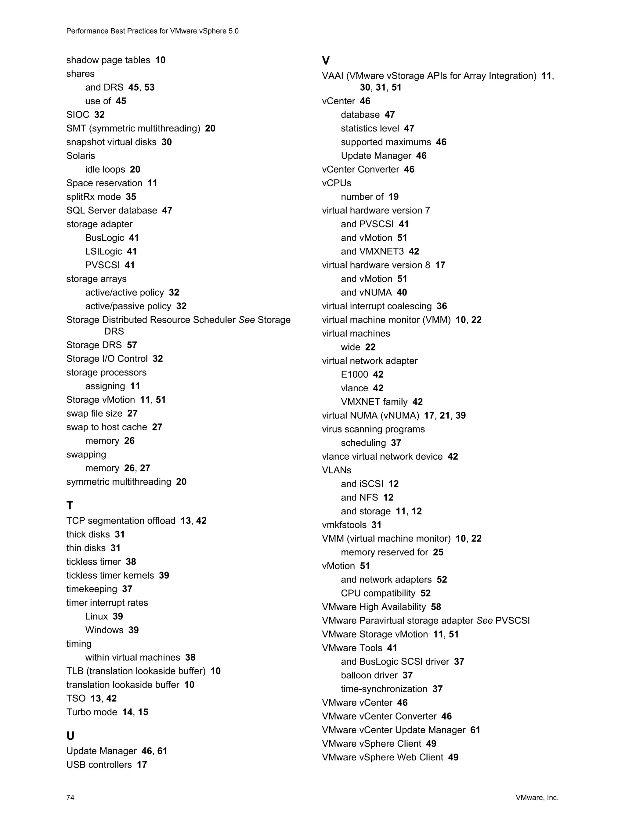 Performance Best Practices for VMware vSphere 5.0
74 VMware, Inc.
shadow page tables 10
shares
and DRS 45, 53
use of 45
SIOC 32
SMT (symmetric multithreading) 20
snapshot virtual disks 30
Solaris
idle loops 20
Space reservation 11
splitRx mode 35
SQL Server database 47
storage adapter
BusLogic 41
LSILogic 41
PVSCSI 41
storage arrays
active/active policy 32
active/passive policy 32
Storage Distributed Resource Scheduler See Storage
DRS
Storage DRS 57
Storage I/O Control 32
storage processors
assigning 11
Storage vMotion 11, 51
swap file size 27
swap to host cache 27
memory 26
swapping
memory 26, 27
symmetric multithreading 20
T
TCP segmentation offload 13, 42
thick disks 31
thin disks 31
tickless timer 38
tickless timer kernels 39
timekeeping 37
timer interrupt rates
Linux 39
Windows 39
timing
within virtual machines 38
TLB (translation lookaside buffer) 10
translation lookaside buffer 10
TSO 13, 42
Turbo mode 14, 15
U
Update Manager 46, 61
USB controllers 17
V
VAAI (VMware vStorage APIs for Array Integration) 11,
30, 31, 51
vCenter 46
database 47
statistics level 47
supported maximums 46
Update Manager 46
vCenter Converter 46
vCPUs
number of 19
virtual hardware version 7
and PVSCSI 41
and vMotion 51
and VMXNET3 42
virtual hardware version 8 17
and vMotion 51
and vNUMA 40
virtual interrupt coalescing 36
virtual machine monitor (VMM) 10, 22
virtual machines
wide 22
virtual network adapter
E1000 42
vlance 42
VMXNET family 42
virtual NUMA (vNUMA) 17, 21, 39
virus scanning programs
scheduling 37
vlance virtual network device 42
VLANs
and iSCSI 12
and NFS 12
and storage 11, 12
vmkfstools 31
VMM (virtual machine monitor) 10, 22
memory reserved for 25
vMotion 51
and network adapters 52
CPU compatibility 52
VMware High Availability 58
VMware Paravirtual storage adapter See PVSCSI
VMware Storage vMotion 11, 51
VMware Tools 41
and BusLogic SCSI driver 37
balloon driver 37
time-synchronization 37
VMware vCenter 46
VMware vCenter Converter 46
VMware vCenter Update Manager 61
VMware vSphere Client 49
VMware vSphere Web Client 49
 