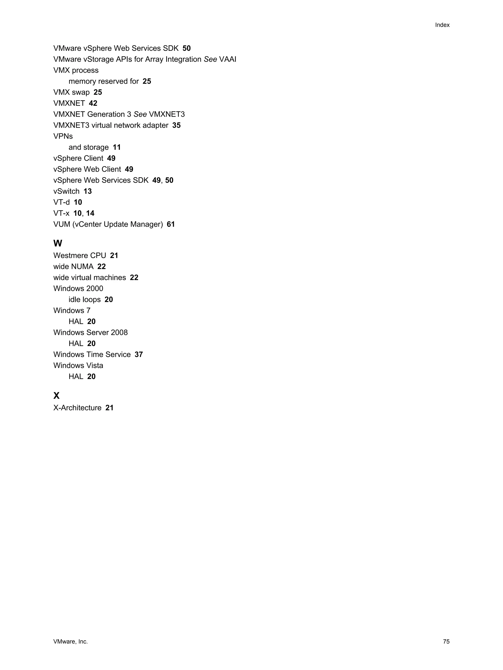 VMware, Inc. 75
Index
VMware vSphere Web Services SDK 50
VMware vStorage APIs for Array Integration See VAAI
VMX process
memory reserved for 25
VMX swap 25
VMXNET 42
VMXNET Generation 3 See VMXNET3
VMXNET3 virtual network adapter 35
VPNs
and storage 11
vSphere Client 49
vSphere Web Client 49
vSphere Web Services SDK 49, 50
vSwitch 13
VT-d 10
VT-x 10, 14
VUM (vCenter Update Manager) 61
W
Westmere CPU 21
wide NUMA 22
wide virtual machines 22
Windows 2000
idle loops 20
Windows 7
HAL 20
Windows Server 2008
HAL 20
Windows Time Service 37
Windows Vista
HAL 20
X
X-Architecture 21
 