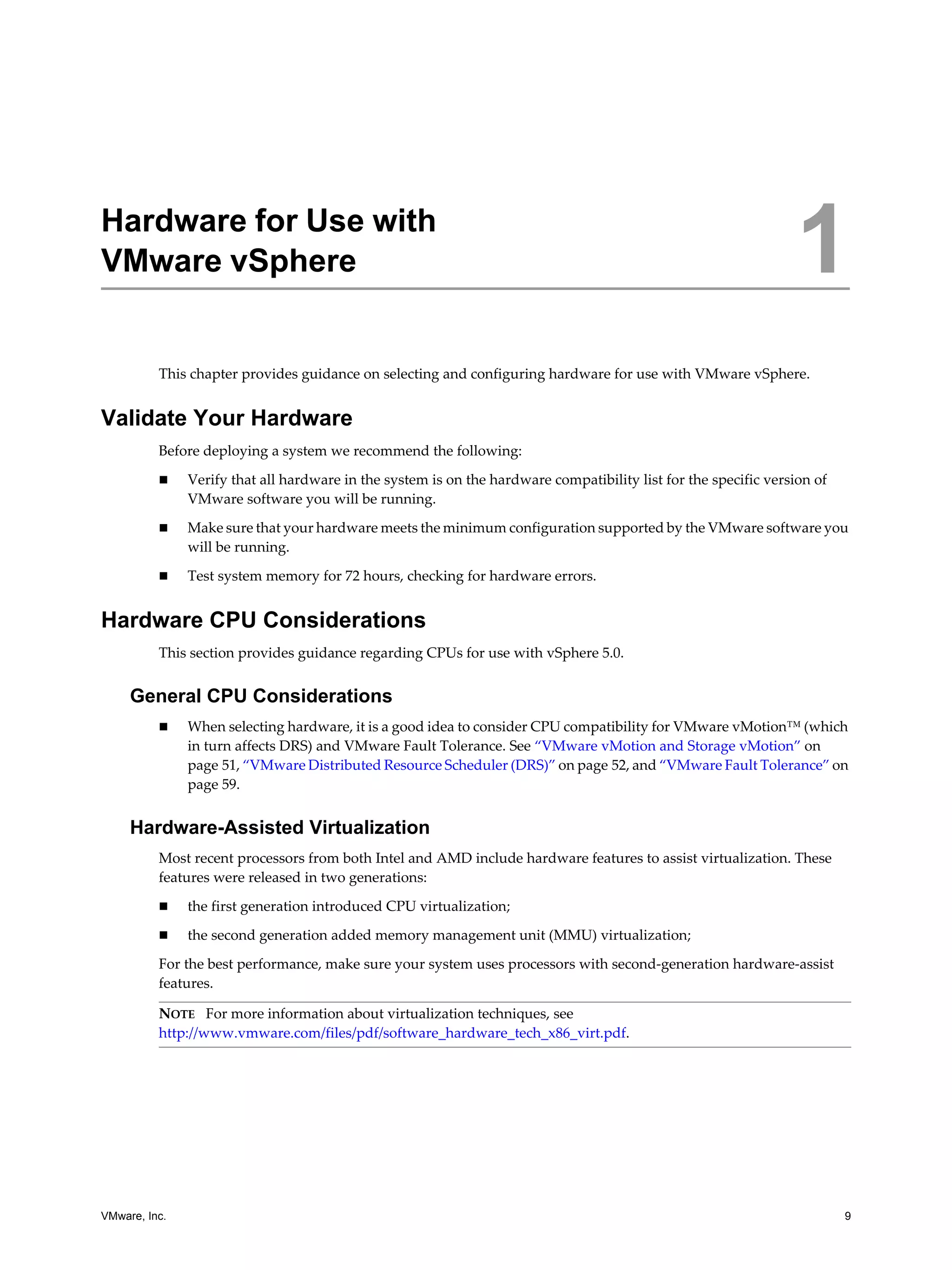 VMware, Inc. 9
1
This chapter provides guidance on selecting and configuring hardware for use with VMware vSphere.
Validate Your Hardware
Before deploying a system we recommend the following:
Verify that all hardware in the system is on the hardware compatibility list for the specific version of
VMware software you will be running.
Make sure that your hardware meets the minimum configuration supported by the VMware software you
will be running.
Test system memory for 72 hours, checking for hardware errors.
Hardware CPU Considerations
This section provides guidance regarding CPUs for use with vSphere 5.0.
General CPU Considerations
When selecting hardware, it is a good idea to consider CPU compatibility for VMware vMotion™ (which
in turn affects DRS) and VMware Fault Tolerance. See “VMware vMotion and Storage vMotion” on
page 51, “VMware Distributed Resource Scheduler (DRS)” on page 52, and “VMware Fault Tolerance” on
page 59.
Hardware-Assisted Virtualization
Most recent processors from both Intel and AMD include hardware features to assist virtualization. These
features were released in two generations:
the first generation introduced CPU virtualization;
the second generation added memory management unit (MMU) virtualization;
For the best performance, make sure your system uses processors with second-generation hardware-assist
features.
Hardware for Use with
VMware vSphere 1
NOTE For more information about virtualization techniques, see
http://www.vmware.com/files/pdf/software_hardware_tech_x86_virt.pdf.
 
