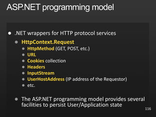 116

 HttpContext.Request
 HttpMethod (GET, POST, etc.)
 URL
 Cookies collection
 Headers
 InputStream
 UserHostAddress (IP address of the Requestor)
 etc.
 The ASP.NET programming model provides several
facilities to persist User/Application state
 