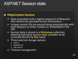 128
ASP.NET Session state
 HttpContext.Session
 Data associated with a logical sequence of Requests
that need to be persisted across interactions
 Unique session IDs are passed along automatically with
each Request as either cookies or embedded in the
URL
 Session data is stored in a Dictionary collection,
allowing individual session state variables to be
accessed directly by Key name
 Three external storage options
 InProc
 StateServer
 SQL Server
 Timeout management
 