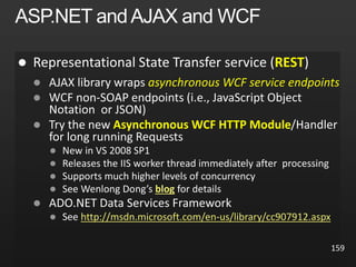  REST
 AJAX library wraps asynchronous WCF service endpoints

 Try the new Asynchronous WCF HTTP Module/Handler
for long running Requests
 New in VS 2008 SP1
 Releases the IIS worker thread immediately after processing

 See Wenlong Dong’s blog for details

 http://msdn.microsoft.com/en-us/library/cc907912.aspx
159
 