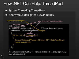 

6
4
int loopCount = 10;
for (int tId = 1; tId <= 3; tId++) { // Create three work items.
ThreadPool.QueueUserWorkItem(delegate
{
for (int i = 0; i < loopCount; i++)
{
Console.WriteLine("Thread i={0} time: {1}", i, DateTime.Now);
Thread.Sleep(1000);
}
});
}
Console.WriteLine("Waiting for workers. Hit return to end program.");
Console.ReadLine();
You can capture variables
Anonymous Delegate
 