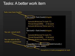 Task task1 = Task.Create(delegate
{
Console.WriteLine("In task 1");
Thread.Sleep(1000); // do work
Console.WriteLine("Done task 1");
});
Task task2 = Task.Create(delegate
{
Console.WriteLine("In task 2");
Thread.Sleep(2000); // do work
Console.WriteLine("Done task 2");
});
If (userAbort) { task1.Cancel(); task2.Cancel(); }
Task.WaitAll(task1, task2);
Tasks now have handles
Exceptions in tasks propagated on wait
You can cancel work
You can wait on the
handle to synchronize
 