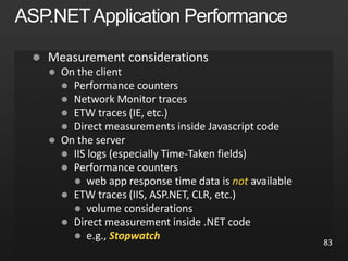 
 On the client
 Performance counters
 Network Monitor traces
 ETW traces (IE, etc.)
 Direct measurements inside Javascript code
 On the server
 IIS logs (especially Time-Taken fields)
 Performance counters
 web app response time data is not available
 ETW traces (IIS, ASP.NET, CLR, etc.)
 volume considerations
 Direct measurement inside .NET code
 e.g., Stopwatch
83
 