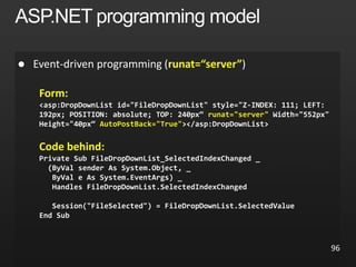  runat=“server”
Form:
<asp:DropDownList id="FileDropDownList" style="Z-INDEX: 111; LEFT:
192px; POSITION: absolute; TOP: 240px“ runat="server" Width="552px"
Height="40px“ AutoPostBack="True"></asp:DropDownList>
Code behind:
Private Sub FileDropDownList_SelectedIndexChanged _
(ByVal sender As System.Object, _
ByVal e As System.EventArgs) _
Handles FileDropDownList.SelectedIndexChanged
Session("FileSelected") = FileDropDownList.SelectedValue
End Sub
96
 