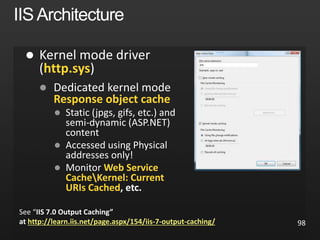 98

http.sys

Response object cache


 Web Service
CacheKernel: Current
URIs Cached, etc.
See “IIS 7.0 Output Caching”
at http://learn.iis.net/page.aspx/154/iis-7-output-caching/
 