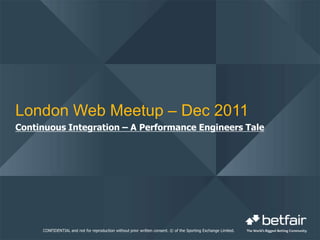 London Web Meetup – Dec 2011
Continuous Integration – A Performance Engineers Tale




     CONFIDENTIAL and not for reproduction without prior written consent. © of the Sporting Exchange Limited.
 