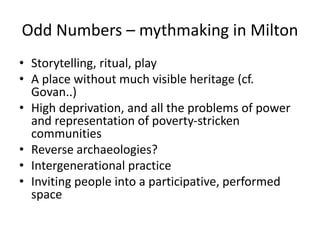 Odd Numbers – mythmaking in Milton
• Storytelling, ritual, play
• A place without much visible heritage (cf.
Govan..)
• High deprivation, and all the problems of power
and representation of poverty-stricken
communities
• Reverse archaeologies?
• Intergenerational practice
• Inviting people into a participative, performed
space
 