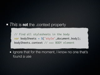 Anti-Pattern: The requery
// create and append your element
$(document.body).append("<div class='baaron'/>");
// requery to bind stuff
$("div.baaron").click(function(){});




// better:
// swap to appendTo to hold your elem
$("<div class='baaron'/>")
    .appendTo(document.body)
    .click(function(){});
 