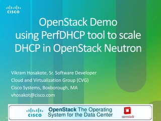 Cisco Confidential© 2012 Cisco and/or its affiliates. All rights reserved. 1
OpenStack Demo
using PerfDHCP tool to scale
DHCP in OpenStack Neutron
Vikram Hosakote, Sr. Software Developer
Cloud and Virtualization Group (CVG)
Cisco Systems, Boxborough, MA
vhosakot@cisco.com
 