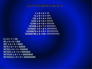 LAS PIRAMIDES MAYAS 1 x 9 + 2 = 11   12 x 9 + 3 = 111   123 x 9 + 4 = 1111   1234 x 9 + 5 = 11111   12345 x 9 + 6 = 111111   123456 x 9 + 7 = 1111111   1234567 x 9 + 8 = 11111111   12345678 x 9 + 9 = 111111111  123456789 x 9 +10= 1111111111   9 x 9 + 7 = 88   98 x 9 + 6 = 888   987 x 9 + 5 = 8888   9876 x 9 + 4 = 88888   98765 x 9 + 3 = 888888   987654 x 9 + 2 = 8888888   9876543 x 9 + 1 = 88888888   98765432 x 9 + 0 = 888888888       