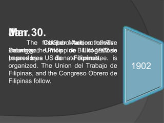 Jan.	 The first labor union of The Country , Union de LitografoseImpresores de Filipinas, is organized. The Union del Trabajo de Filipinas, and the CongresoObrero de Filipinas follow.Jan.	 The Cooper Act, otherwise known as the Philippine Bill of 1902, is passed by a US Senate committee.Mar 30.	 The US Marines leave Balangiga. 19131911190919071906190419031902