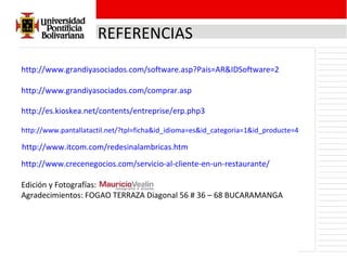 REFERENCIAS http://www.grandiyasociados.com/software.asp?Pais=AR&IDSoftware=2 http://www.grandiyasociados.com/comprar.asp http://es.kioskea.net/contents/entreprise/erp.php3 http://www.pantallatactil.net/?tpl=ficha&id_idioma=es&id_categoria=1&id_producte=4 http://www.itcom.com/redesinalambricas.htm http://www.crecenegocios.com/servicio-al-cliente-en-un-restaurante/ Edición y Fotografías: Agradecimientos: FOGAO TERRAZA  Diagonal 56 # 36 – 68 BUCARAMANGA 