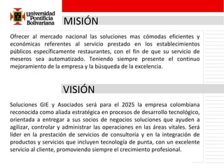 MISIÓN Ofrecer al mercado nacional las soluciones mas cómodas eficientes y económicas referentes al servicio prestado en los establecimientos públicos específicamente restaurantes, con el fin de que su servicio de meseros sea automatizado. Teniendo siempre presente el continuo mejoramiento de la empresa y la búsqueda de la excelencia. VISIÓN Soluciones GIE y Asociados será para el 2025 la empresa colombiana reconocida como aliada estratégica en procesos de desarrollo tecnológico, orientada a entregar a sus socios de negocios soluciones que ayuden a agilizar, controlar y administrar las operaciones en las áreas vitales. Será líder en la prestación de servicios de consultoría y en la integración de productos y servicios que incluyen tecnología de punta, con un excelente servicio al cliente, promoviendo siempre el crecimiento profesional. 