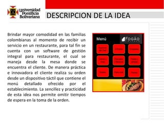 DESCRIPCION DE LA IDEA Brindar mayor comodidad en las familias colombianas al momento de recibir un servicio en un restaurante, para tal fin se cuenta con un software de gestión integral para restaurante, el cual se maneja desde la mesa donde se encuentra el cliente. De manera práctica e innovadora el cliente realiza su orden desde un dispositivo táctil que contiene el menú detallado ofrecido por el establecimiento. La sencillez y practicidad de esta idea nos permite omitir tiempos de espera en la toma de la orden. 