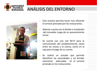ANÁLISIS DEL ENTORNO Este sistema permita hacer mas eficiente el servicio prestado por los restaurantes. Además cuenta con el diseño e instalación  del inmueble, luego de un asesoramiento inicial . Se cuenta con una red WI-FI para la comunicación del establecimiento, tanto entre las mesas y la cocina, como en la caja para el pago de su cuenta. Se realizó un estudio que permite identificar las necesidades y así brindar soluciones  adecuadas  en el servicio prestado en los restaurantes 