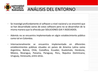 ANÁLISIS DEL ENTORNO Se investigó profundamente el software a nivel nacional y se encontró que se han desarrollado varios de estos software pero no se desarrollan de la misma manera que la ofrecida por SOLUCIONES GIA Y ASOCIADOS. Además no se encuentra implementado en algún establecimiento público como tal en Colombia. Internacionalmente se encuentra implementado en diferentes establecimientos públicos situados en países de America Latina como Argentina, Bolivia, Chile, CostaRica, Ecuador, Guatemala, Honduras, México, Nicaragua, Panama, Paraguay, Peru, Repulica Dominicana, Uruguay, Venezuela, entre otros. 
