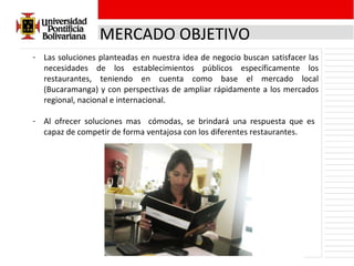 MERCADO OBJETIVO Las soluciones planteadas en nuestra idea de negocio buscan satisfacer las necesidades de los establecimientos públicos específicamente los restaurantes, teniendo en cuenta como base el mercado local (Bucaramanga) y con perspectivas de ampliar rápidamente a los mercados regional, nacional e internacional. Al ofrecer soluciones mas  cómodas, se brindará una respuesta que es  capaz de competir de forma ventajosa con los diferentes restaurantes. 
