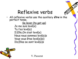 Reflexive verbs
• All reflexive verbs use the auxiliary être in the
  perfect tense.
               Se lever (to get up)
       Je me suis levé(e)
       Tu t’es levé(e)
       Il,Elle,On s’est levé(e)
       Nous nous sommes levé(e)s
       Vous vous êtes levé(e)(s)
       Ils,Elles se sont levé(e)s




                    V. Passerat
 