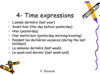 4- Time expressions
• L’année dernière (last year)
• Avant-hier (the day before yesterday)
• Hier (yesterday)
• Hier matin/soir (yesterday morning/evening)
• Pendant les dernières vacances (during the last
  holidays)
• La semaine dernière (last week)
• Le week-end dernier (last week-end)




                   V. Passerat
 