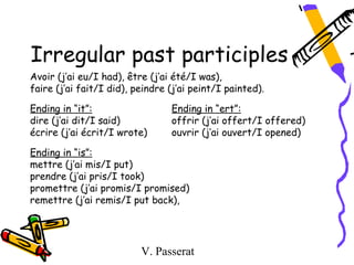 Irregular past participles
Avoir (j’ai eu/I had), être (j’ai été/I was),
faire (j’ai fait/I did), peindre (j’ai peint/I painted).

Ending in “it”:                  Ending in “ert”:
dire (j’ai dit/I said)           offrir (j’ai offert/I offered)
écrire (j’ai écrit/I wrote)      ouvrir (j’ai ouvert/I opened)

Ending in “is”:
mettre (j’ai mis/I put)
prendre (j’ai pris/I took)
promettre (j’ai promis/I promised)
remettre (j’ai remis/I put back),




                          V. Passerat
 